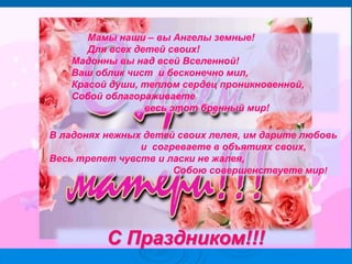 С Праздником!!!
Мамы наши – вы Ангелы земные!
Для всех детей своих!
Мадонны вы над всей Вселенной!
Ваш облик чист и бесконечно мил,
Красой души, теплом сердец проникновенной,
Собой облагораживаете
весь этот бренный мир!
В ладонях нежных детей своих лелея, им дарите любовь
и согреваете в объятиях своих,
Весь трепет чувств и ласки не жалея,
Собою совершенствуете мир!
 