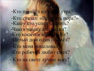 -Кто пришёл ко мне с утра?
 -Кто сказал: «Вставать пора?»
 -Кашу кто успел сварить?
-Чаю в чашку кто налил?
-Кто косички мне заплёл?
 -Целый дом один подмёл?
 -Кто меня поцеловал?
-Кто ребячий любит смех?
- Кто на свете лучше всех?
 