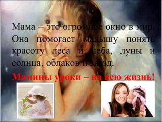 Мама – это огромное окно в мир.
Она помогает малышу понять
красоту леса и неба, луны и
солнца, облаков и звезд.
Мамины уроки – на всю жизнь!
 