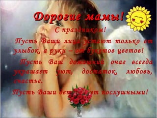 Дорогие мамы!
           С праздником!
Пусть Ваши лица устают только от
улыбок, а руки – от букетов цветов!
  Пусть Ваш домашний очаг всегда
украшает уют, достаток, любовь,
счастье.
Пусть Ваши дети будут послушными!
 