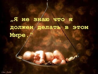 „Я не знаю что я
должен делать в этом
Мире.“
 