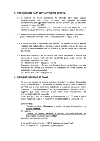 5. PROCEDIMENTO PARA DESVIAR VALORES DO FGTS.

  5.1. O  Sistema da Caixa Econômica foi alterado para fazer saques
      automaticamente nas contas vinculadas, em agências escolhidas
      aleatoriamente, tão logo fossem feitos os créditos previstos pela LC 110/2001
      na conta vinculada do FGTS.
      (Ofício 3.0127/2012 GIFUG/BR - PI 1.16.000.003512/2011-73 Página 48 3.1.1)
      Isto tem um custo elevado e se presta apenas a viabilizar o desvio de valores.

  5.2. Esses valores sacados seriam desviados, não ficando registrado seu destino.
      (Ofício 3.0127/2012 GIFUG/BR - PI 1.16.000.003512/2011-73 Página 48 3.1)



  5.3. A fim de dificultar a descoberta dos desvios, os extratos do FGTS seriam
      negados aos trabalhadores. Consegui alguns extratos através de ação na
      Justiça. Podemos observar que há inúmeras ações na Justiça para obtenção
      de extratos.

  5.4. Antes de o Sistema fazer os créditos nas contas vinculadas, a metade era
      bloqueada e ficaria retida até ser transferida para conta corrente do
      trabalhador, por crédito em conta.
      (PI 1.16.000.003512/2011-73 páginas 18 e 19)
      Este entendimento é confirmado pelo Email da Ouvidoria da Caixa onde são
      informados os valores que deveriam ser creditados em conta corrente do
      trabalhador e respectivas datas.
      (PI 1.16.000.003512/2011-73 páginas 35)

6. ERROS NA EXECUÇÃO DO PLANO

      Ao invés de desviar os valores sacados e transferir os valores bloqueados
      para a conta corrente do trabalhador, os valores sacados foram transferidos
      por TED para a conta corrente do trabalhador e os valores bloqueados foram
      desviados por transferência eletrônica. Algumas pequenas diferenças de valor
      sugerem que estas operações (TED) foram feitas manualmente. (PI
      1.16.000.003512/2011-73 página 12).
      Outro erro foi o fato de fazerem as transferências por TED para o banco
      errado (HSBC ao invés de ITAU) (PI 1.16.000.003512/2011-73 páginas 15 e16).

      Esta inversão:
             “Desviar os valores bloqueados e creditar, na conta do trabalhador, os
             valores sacados”
      Ao invés de:
             “Desviar os valores sacados e creditar, na conta corrente do
             trabalhador, os valores bloqueados”,
      Permitiu a descoberta da fraude.

      O parágrafo 3.1 do ofício 3.0127/2012 da Caixa (página 48 da PI
      1.16.000.003512/2011-73) confirma o plano original.
 