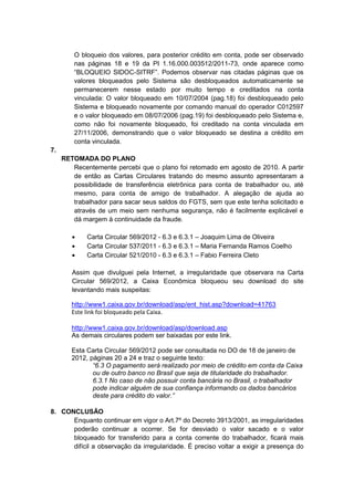 O bloqueio dos valores, para posterior crédito em conta, pode ser observado
         nas páginas 18 e 19 da PI 1.16.000.003512/2011-73, onde aparece como
         “BLOQUEIO SIDOC-SITRF”. Podemos observar nas citadas páginas que os
         valores bloqueados pelo Sistema são desbloqueados automaticamente se
         permanecerem nesse estado por muito tempo e creditados na conta
         vinculada: O valor bloqueado em 10/07/2004 (pag.18) foi desbloqueado pelo
         Sistema e bloqueado novamente por comando manual do operador C012597
         e o valor bloqueado em 08/07/2006 (pag.19) foi desbloqueado pelo Sistema e,
         como não foi novamente bloqueado, foi creditado na conta vinculada em
         27/11/2006, demonstrando que o valor bloqueado se destina a crédito em
         conta vinculada.
7.
     RETOMADA DO PLANO
        Recentemente percebi que o plano foi retomado em agosto de 2010. A partir
        de então as Cartas Circulares tratando do mesmo assunto apresentaram a
        possibilidade de transferência eletrônica para conta de trabalhador ou, até
        mesmo, para conta de amigo de trabalhador. A alegação de ajuda ao
        trabalhador para sacar seus saldos do FGTS, sem que este tenha solicitado e
        através de um meio sem nenhuma segurança, não é facilmente explicável e
        dá margem à continuidade da fraude.

             Carta Circular 569/2012 - 6.3 e 6.3.1 – Joaquim Lima de Oliveira
             Carta Circular 537/2011 - 6.3 e 6.3.1 – Maria Fernanda Ramos Coelho
             Carta Circular 521/2010 - 6.3 e 6.3.1 – Fabio Ferreira Cleto

        Assim que divulguei pela Internet, a irregularidade que observara na Carta
        Circular 569/2012, a Caixa Econômica bloqueou seu download do site
        levantando mais suspeitas:

        http://www1.caixa.gov.br/download/asp/ent_hist.asp?download=41763
        Este link foi bloqueado pela Caixa.

        http://www1.caixa.gov.br/download/asp/download.asp
        As demais circulares podem ser baixadas por este link.

        Esta Carta Circular 569/2012 pode ser consultada no DO de 18 de janeiro de
        2012, páginas 20 a 24 e traz o seguinte texto:
               “6.3 O pagamento será realizado por meio de crédito em conta da Caixa
               ou de outro banco no Brasil que seja de titularidade do trabalhador.
               6.3.1 No caso de não possuir conta bancária no Brasil, o trabalhador
               pode indicar alguém de sua confiança informando os dados bancários
               deste para crédito do valor.”

8. CONCLUSÃO
      Enquanto continuar em vigor o Art.7º do Decreto 3913/2001, as irregularidades
      poderão continuar a ocorrer. Se for desviado o valor sacado e o valor
      bloqueado for transferido para a conta corrente do trabalhador, ficará mais
      difícil a observação da irregularidade. É preciso voltar a exigir a presença do
 