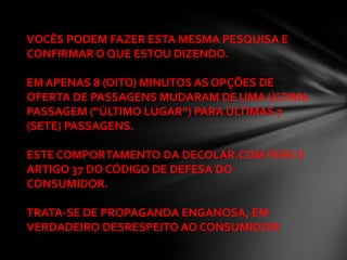 VOCÊS PODEM FAZER ESTA MESMA PESQUISA E
CONFIRMAR O QUE ESTOU DIZENDO.

EM APENAS 8 (OITO) MINUTOS AS OPÇÕES DE
OFERTA DE PASSAGENS MUDARAM DE UMA ÚLTIMA
PASSAGEM (“ÚLTIMO LUGAR”) PARA ÚLTIMAS 7
(SETE) PASSAGENS.

ESTE COMPORTAMENTO DA DECOLAR.COM FERE O
ARTIGO 37 DO CÓDIGO DE DEFESA DO
CONSUMIDOR.

TRATA-SE DE PROPAGANDA ENGANOSA, EM
VERDADEIRO DESRESPEITO AO CONSUMIDOR!
 