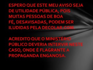 ESPERO QUE ESTE MEU AVISO SEJA
DE UTILIDADE PÚBLICA, POIS
MUITAS PESSOAS DE BOA
FÉ, DESAVISADAS, PODEM SER
ILUDIDAS PELA DECOLAR.COM.

ACREDITO QUE O MINISTÉRIO
PÚBLICO DEVERIA INTERVIR NESTE
CASO, ONDE É FLAGRANTE A
PROPAGANDA ENGANOSA.
 