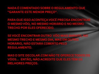 NADA É COMENTADO SOBRE O REGULAMENTO QUE
“GARANTE ESTE MENOR PREÇO”.

PARA QUE ISSO ACONTEÇA VOCÊ PRECISA ENCONTRAR
O MESMO VÔO, NO MESMO HORÁRIO E NO MESMO
TRECHO POR ELES OFERECIDO.

SE VOCÊ ENCONTRAR OUTRO VÔO MAIS BARATO, NO
MESMO TRECHO E MESMO DIA, MAS EM OUTRO
HORÁRIO, NÃO ESTARÁ COBERTO PELO
REGULAMENTO.

MAS O SITE DECOLAR.COM NÃO TE OFERECE TODOS OS
VÔOS... ENTÃO, NÃO ACREDITE QUE ELES TÊM OS
MELHORES PREÇOS.
 