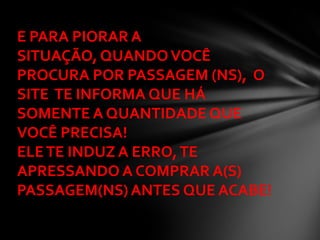 E PARA PIORAR A
SITUAÇÃO, QUANDO VOCÊ
PROCURA POR PASSAGEM (NS), O
SITE TE INFORMA QUE HÁ
SOMENTE A QUANTIDADE QUE
VOCÊ PRECISA!
ELE TE INDUZ A ERRO, TE
APRESSANDO A COMPRAR A(S)
PASSAGEM(NS) ANTES QUE ACABE!
 
