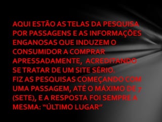 AQUI ESTÃO AS TELAS DA PESQUISA
POR PASSAGENS E AS INFORMAÇÕES
ENGANOSAS QUE INDUZEM O
CONSUMIDOR A COMPRAR
APRESSADAMENTE, ACREDITANDO
SE TRATAR DE UM SITE SÉRIO.
FIZ AS PESQUISAS COMEÇANDO COM
UMA PASSAGEM, ATÉ O MÁXIMO DE 7
(SETE), E A RESPOSTA FOI SEMPRE A
MESMA: “ÚLTIMO LUGAR”
 