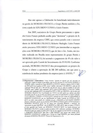 PGR Inquéritos n. 4.327/DF e 4.483/DF
Mas não apenas a Odebrecht foi beneficiada indevidamente
na gestão de MOREIRA FRANCO, o Grupo Bertin também o foi,
com a ajuda de EDUARDO CUNHA e Lúcio Futuro.
Em 2009, executivos do Grupo Bertin procuraram o opera-
dor Lúcio Funaro pedindo auxilio para "destravar" o projeto de fi-
nanciamento da empresa CIBE, que estava parado com o assessor
direto de MOREIRA FRANCO, Roberto Madoglio. Lúcio Punam
então procurou EDUARDO CUNHA pra intermediar as negocia-
ções com MOREIRA FRANCO, que de fato o fez. Assim, em reu-
nião realizada em Brasília entre representantes do grupo Bertin e
MOREIRA FRANCO, foi acertado o pagamento de 4% do valor a
ser aprovado pelo Comitê de Investimento do FI-FGTS. Conforme
acertado, MOREIRA FRANCO deu prosseguimento ao projeto do
Grupo e obteve a aprovação de R$ 280 milhões, em que pese a
existência de multas pendentes da empresa junto à ANEEL.'"
131Depoimentos colaboradores. Lúcio Funaro: "gostaria de registrar que está anexando na
colaboração o registro de doação de um milhão e meio de reais por parte de NATALINO BERTIN a
TEMER, relativo a operação do Grupo BERTIN no FIFGTS, referente a empresa NOVA USE,
em 2009; QUE nessa agenda, de 2010, consta 1 milhão e meio para VACAREZZA, sendo que tem
confirmado 700 mil (não sabe se 300 mil teria sido feito por caixa 2), além de 2 milhies de reais para
TEMER, sendo 1 milhão e meio confirmado; QUE aparte de EDUARDO CUNHA foi 1 milhão,
com todo valor confirmado; QUE essa operação da NOVA CIBE ou CIBEPAR se deu na época que
MOREIRA FRANCO era Vice-Presidente da VIFUG da CEF; QUE nos cadernos que foram
apreendidos pela PE', no ano de 2010, tem lembretes para cobrar de NATALINO as doaflies reakkadas
a VACAREZZA, TEMER e CUNHA; QUE a operação na CEF estaria sob responsabilidade de
ROBERTO MADOGLIO, que era Superintendente de Fundos Especiais da 1,7TER da CEF;
QUE esse pleito estava parado até o momento em que o S/LMAR ou NATALINO BERTIN
procurou o declarante, que por sua vetprocurou EDUARDO CUNHA; QUE CUNHA procurou o
MOREIRA FRANCO; QUE teve um almoço entre SILMAR BERTIN, o declarante, um
representante do gnipo EQUIPAV, sócio da BERTTN na CIBE; QUE, depois do almoço, CUNHA
já tinha agendado uma reunião com MOREIRA FRANCO; QUE, na reunião presencial com
MOREIRA FRANCO, ocorrida no prédio da própria CEF, expuseram o problema e MOREIRA
FRANCO falou que cuidaria do pleito; QUE, logo que eles chegaram em São PAULO, no mesmo dia,
o ROBERTO MADOGLIO ligou para o grupo BERTIN para marrar uma reunião; QUE
ROBERTO MADOGLIO reclamou para o pessoal do Grupo BERTIN, pois teriam procurado
diretamente MOREIRA FRANCO" (Termo de Depoimento n. 5).
101 de 245
 