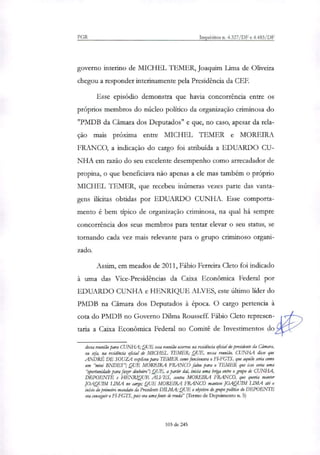 PGR Inquéritos n. 4.327/DF e 4.483/DF
governo interino de MICHEL 1..E,MER, Joaquim Lima de Oliveira
chegou a responder interinamente pela Presidência da CEE
Esse episódio demonstra que havia concorrência entre os
próprios membros do núcleo político da organização criminosa do
"PMDB da Câmara dos Deputados" e que, no caso, apesar da rela-
ção mais próxima entre MICHEL TEMER e MOREIRA
FRANCO, a indicação do cargo foi atribuída a EDUARDO CU-
NHA em razão do seu excelente desempenho como arrecadador de
propina, o que beneficiava não apenas a ele mas também o próprio
MICHEL TEMER, que recebeu inúmeras vezes parte das vanta-
gens ilícitas obtidas por EDUARDO CUNHA. Esse comporta-
mento é bem típico de organização criminosa, na qual há sempre
concorrência dos seus membros para tentar elevar o seu status, se
tornando cada vez mais relevante para o grupo criminoso organi-
zado.
Assim, em meados de 2011, Fábio Ferreira Cleto foi indicado
à uma das Vice-Presidências da Caixa Econômica Federal por
EDUARDO CUNHA e HENRIQUE ALVES, este último líder do
PMDB na Câmara dos Deputados à época. O cargo pertencia à
cota do PMDB no Governo Dilma Rousseff. Fábio Cleto represen-
tarin a Caixa Econômica Federal no Comitê de Investimentos do
dessa reunião para CUNHA;QUE essa reunião ocorreu na residência oficial do presidente da Câmara,
ou sia, na residência oficial de MICHEL TEMER; QUE, nessa reunião, CUNHA disse que
ANDRÉ DE SOUZA explicou para TEMER como funcionava o FI-FGTS, que aquilo seria como
um "mini BNDES"; QUE MOREIRA FRANCO falou para o TEMER que isso seria uma
"oportunidade para fazer dnbeiro"; QUE, a partir daí, inicia uma briga entre o impo de CUNHA,
DEPOENTE e HENRIQUE ALVES, contra MOREIRA FRANCO, que queria manter
JOAQUIM LIMA no cago; QUE MOREIRA FRANCO manteve JOAQUIM LIMA até o
início do primeiro mandato da Presidente DILMA; QUE o OWSiiP0 do grupo político do DEPOENTE
era conseguir o FT-FGTS, pois era uma fonte de renda" (Termo de Depoimento n. 5)
103 de 245
 