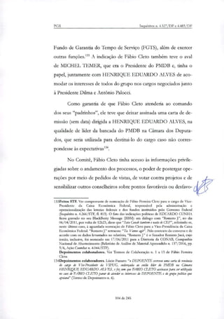 PGR Inquéritos n. 4.327/DF e 4.483/DF
Fundo de Garantia do Tempo de Serviço (FGTS), além de exercer
outras funções.'" A indicação de Fábio Cleto também teve o aval
de MICHEL TEMER, que era o Presidente do PMDB e, tinha o
papel, juntamente com HENRIQUE EDUARDO ALVES de aco-
modar os interesses de todos do grupo nos cargos negociados junto
à Presidente Dilma e Antônio Palocci.
Como garantia de que Fábio Cleto atenderia ao comando
dos seus "padrinhos", ele teve que deixar assinada uma carta de de-
missão (sem data) dirigida a HENRIQUE EDUARDO ALVES, na
qualidade de líder da bancada do PMDB na Câmara dos Deputa-
dos, que seria utilizada para destitui-lo do cargo caso não corres-
pondesse às expectativas'.
No Comitê, Fábio Cleto tinha acesso às informações privile-
giadas sobre o andamento dos processos, o poder de postergar ope-
rações por meio de pedidos de vistas, de votar contra projetos e de
sensibilizar outros conselheiros sobre pontos favoráveis ou desfavo-
133Feitos STF. Ver comprovante de nomeação de Fábio Peneira Cleto para o cargo de Vice-
Presidente da Caixa Econômica Federal, responsável pela administração e
operacionalização das loterias federais e dos fluidos instituídos pelo Governo Federal
(Inquérito n. 4.266/STF, fl. 813). O fato das indicações políticas de EDUARDO CUNHA
ficou gravado no seu BlackBerry Message (BBM): em diálogo com "Romero J.", no dia
06/04/2011, por volta de 12h23, disse que"Saiu Com& tombem e nada de CEP", referindo-se,
neste último caso, à aguardada nomeação de Fábio Cleto para a Vice-Presidência da Caixa
Econômica FederaL "Romero J." retrucou:"Ta. Vamos agir". Pelo contexto da conversa e de
acordo com os dados levantados no relatório, "Romero J." é o Senador Romero Jucá, cujo
irmão, inclusive, foi nomeado em 17/06/2011 para a Diretoria da CONAB, Companhia
Nacional de Abastecimento (Relatório de Análise de Material Apreendido n. 137/2016, pp.
5/6, Ação Cautelar n. 4.044/STF).
Depoimentos colaboradores. Ver Termos de Colaboração n. 1 a 15 de Fábio Ferreira
Cleto.
134Depoimentos colaboradores. Lúcio Funaro: "o DEPOENTE escreveu uma carta de renúncia
do cargo de Vice-Presidente Si VIFUG, endereçaria ao então líder do PMDB na Câmara
HENRIQUE EDUARDO ALVES, e fez com que FABIO CLETO assinasse para ser utilizado
no caso de FABIO crFTO parar de atender os interesses do DEPOENTE e do grupo político que
apoiava" (Termo de Depoimento n. 6).
104 de 245
 