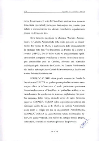 PGR Inquéritos n. 4.327/DF e 4.483/DF
ráveis de operações. O voto de Fábio Cleto, embora fosse um entre
doze, tinha especial relevância, pois havia espaço nas reuniões para
debate e convencimento dos demais conselheiros, especialmente
porque era técnico na área.
Havia também ingerência na chamada "Carteira Adminis-
trada". A Carteira Administrada tinha outro processo de investi-
mento dos valores do FGTS, o qual passava pelo enquadramento
da operação feito pela Vice-Presidência de Fundos de Governo e
Loterias (VIFUG), área de Fábio Cleto. O enquadramento signifi-
cava receber a empresa e verificar se o projeto se encaixava nas re-
gras estabelecidas para as Carteiras, previstas em normativa
estabelecida pelo Ministério das Cidades. Na Carteira Administrada
não havia a aprovação pelo Comitê de Investimentos; a decisão era
interna da instituição financeira.
EDUARDO CUNHA tinha grande interesse no Fundo de
Investimento FI-FGTS, na qual empresas privadas tomavam recur-
sos para obras de infraestrutura. O então parlamentar apresentava
demandas diretamente a Fábio Cleto, ao qual cabia a análise e o en-
caminhamento de acordo com os interesses explicitados. Em reuni-
ões semanais, Fábio Cleto, violando dever de sigilo funcional,
passava a EDUARDO CUNHA todos os projetos que estavam em
tramitação dentro da área do FI-FGTS e da Carteira Administrada
assim como o estágio em que se encontravam. Posteriormente,
EDUARDO CUNHA ou Lúcio Bolonha Funaro informavam a Fá-
bio Cleto qual deveria ser a sua posição na votação de cada projeto,
se favorável, contrária ou neutra no processo de aprovação.
105 de 245
 