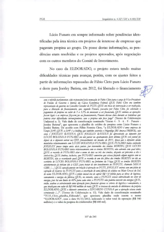 PGR Inquéritos n. 4.327/DF e 4.483/DF
Lúcio Funaro era sempre informado sobre pendências iden-
tificadas pela área técnica em projetos de interesse de empresas que
pagavam propina ao grupo. De posse destas informações, as pen-
dências eram resolvidas e os projetos aprovados, após negociação
com os outros membros do Comitê de Investimento.
No caso da ELDORADO, o projeto estava tendo muitas
dificuldades técnicas para avançar, porém, com os ajustes feitos a
partir de informações repassadas de Fábio Cleto para Lúcio Funaro
e deste para Joesley Batista, em 2012, foi liberado o financiamento
com o referido parlamentar, sido responsável pela nomeação de Fabio ato para o cargo de Vice-Presidente
de Fundos de Governo e loterias da Caixa Económica Federal; QUE Fabio Ckto era também
representante do governo no Conselho Curador do FGTS; QUE em troca de intervenção a ser realizada,
para a liberação do financiamento, que, segundo Funaro, passaria por Fabio Cleto, foi solicitado o
pagamento de propina no valor de 3 a 3,5% do montante a ser financiado, QUE embora as operações
fossem legais e ar empresas fizessem jus ao financiamento, Fumam deixou claro durante as tratativas que
poderia criar dificuldades intransponíveis, caso a propina não fosse paga" (Termo de Colaboração
Unilateral n. 3). Vide dado de corroboração nominado 'Anexo 4 - 5 - 6 - 9 - Funaro -
Joesley Batistar, que apresenta a planilha de crédito de propina entre Lúcio Funaro e
Joesley Batista. De acordo com Fábio Ferreira Cleto, "a ELDORADO é uma empresa do
Grupo J&F; QUE a Jeif é a holding que também controla o Frigorzfigo JBS (marca FRIBOI), cujo
sócio é JOESLEY BATISTA; QUE JOESLEY BATISTA foi apresentado ao depoente por
LÚCIO BOLONHA FUNARO em um jantar no apartamento deste último; QUE este jantar foi
depois de o depoente entrar na (P.E provavelmente em meados de 2011, época que o depoente ainda
mantinha relacionamento com LÚCIO BOLONHA FUNARO; QUE FUNARO havia conhecido
JOESLEY pouco tempo antes deste jantar, por intermédio dos irmãos BERTIN; QUE LÚCIO
BOLONHA FUNARO tinha relacionamento com os irmãos BERTIN; não sabendo com qual deles;
QUE se recorda de FUNARO citar o nome de dois ou tris dos :Sãos, dizendo ser próximo a eles e
conhecê-los; QUE lembra, inclusive, que FUNARO comentou que estava fazendo algum negócio com os
BERITN, não se recordando qual; QUE se recorda de um dos filhos dos irmãos BERTIN ter ido ao
escritório de LÚCIO BOLONHA FUNARO, na Jerónimo da Veiga; QUE os irmãos BERTIN
anteriormente já tinham ido à CEP, para tratar de um investimento no FIFGTS, chamado NOVA
CII3E b...1QUE especificamente em relação à operação no FGTS, JOESLEY entrou com um pleito de
captação de recursos no FI-FGTS para a construção de uma fábrica de celulose no Mato Grosso do Suh
de nome ELDORADO; QUE o pleito inicial era de captar RJ 1,8 bilhão para as obras de logística,
saneamento e energia da fábrica; QUE, no entanto, como o FI-FGTS estava sobrealocado no setor de
energia, pois há um limite de 40% para cada setor, o PI-FGTS não poderia investir em energia; QUE,
então, acabou se estruturando uma operação para financiar apenas os setores de logística e saneamento, o
que totalizava um valor de R$ 940 milhões de reais; QUE se tratava da emissão de debêntures da pdpria
ELDORADO; QUE o depoente comunicou a EDUARDO CUNHA que a operação estava sendo
estruturada (Termo de Colaboração n. 13). Vide dado de corroboração nominado
"TC13_Cleto_planilha_Eldorado", que apresenta planilha onde consta o nome
"ELDORADO", com a data 01/11/2012, indicando o valor total da operação (R$ 940
milhões) e o valor da propina do colaborador (R$ 680 mil).
107 de 245
 