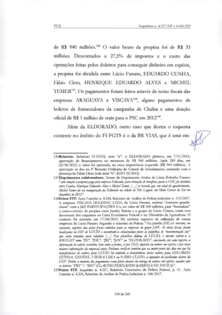 PGR Inquéritos n. 4.327/DF e 4.483/DF
de R$ 940 milhões.' O valor bruto da propina foi de R$ 33
milhões. Descontados o 27,5% de impostos e o custo das
operações feitas pelos doleiros para conseguir dinheiro em espécie,
a propina foi dividida entre Lúcio Funaro, EDUARDO CUNHA,
Fábio Cleto, HENRIQUE EDUARDO ALVES e MICHEL
TEMER'. Os pagamentos foram feitos através de notas fiscais das
empresas ARAGUAYA e VISCAYA", alguns pagamentos de
boletos de fornecedores da campanha de Chalita e uma doação
oficial de R$ 1 milhão de reais para o PSC em 2012139.
Além da ELDORADO, outro caso que ilustra o esquema
existente no âmbito do FI-FGTS é o da BR VIAS, que é uma em-
136Relatório. Relatório FI-FGTS, item "a": A ELDORADO pleiteou, em 7/11/2011,
aprovação de financiamento no montante de R$ 940 milhões. Após 289 dias, em
22/08/2012, o valor foi aprovado, na exata importância requerida (R$ 940 milhões). A
aprovação se deu na 4° Reunião Ordinária do Comitê de Investimento, contando com a
presença de Fábio Cleto (vide item "b", REFI 52/2012).
137Depoimentos colaboradores. Termo de Depoimento Avulso de Lúcio Bolonha Funaro:
"com relação a propina paga pela empresa Eldorado, para obtenção de bet4ciosjunto a CEP, foi dividida
entre Cunha, Henrique Eduardo Alves e Michel Temer; [...] se recorda que, em sinal de agradecimento,
Mac! Temer foi na inauguração da Eldorado na cidade de Três Lagoas, em Mato Grosso do Sul em
dezembro de 2012".
138Feitos STF. Ação Cautelar n. 4.324, Relatório de Análise de Policia Judiciária n. 113/2017.
A empresa VISCAYA HOLDING LTDA, de Lúcio Funaro, assinou "contrato guarda-
chuva" com a J&F PARTICIPAÇÕES S.A, no valor de R$ 100 milhões, para "formalizar"
a conta-corrente de propina entre Joesley Batista e o grupo de Lúcio Funaro, conta essa
decorrente dos esquemas na Caixa Econômica Federal e no Ministério da Agricultura. O
contrato foi assinado em 17/04/2012. Há também registros de utilização de outras
empresas de Lúcio Funaro. Segundo o relatório da Policia: "Na planilha JOE.xls constam, em
separado, registros dar notas fiscais emitidas para as empresas do grupo JerE As notas fiscais foram
localizadas no HD de LÚCIO e encontram-se colacionadarjunto às planilhas de "movimentação dia"
que serão tratadas nesse relatório [...I Nas planilha, diárias de L (TC70, o mesmo referia-se a
JOESLEY como 70'; 70E'; 7BS'; 76F" ou 'ELDORADO '; constando, em cada registro, a
informação de valores recebidos, bem como a forma, se por TED, depósito ou valores em espécie, e por vezes
maiores informações da empresa' conta. Podemos verificar também que na maior pane dos dias em que há
traruferênciar de valores para Lúao há também a transferincia destes valores para EDUARDO
CUNHA, GEDDEL VIEIRA LIMA ou FÁBIO aFT°, a depender do facilitador dentro da
CP.F. Porém, a maioria dos pagamentos eram feitas através da entrega de valores em espécie, sacados com
os dokiros PRT" / 'RIO" (CLAUDIO FERNANDO BARBOSA DE SOUZA).".
139Feitos STF. Inquérito n. 4.327, Relatório Conclusivo da Policia Federal, p. 11. Ação
Cautelar n. 4.324, Relatório de Análise de Policia Judiciária n. 104/2017.
108 de 245
 