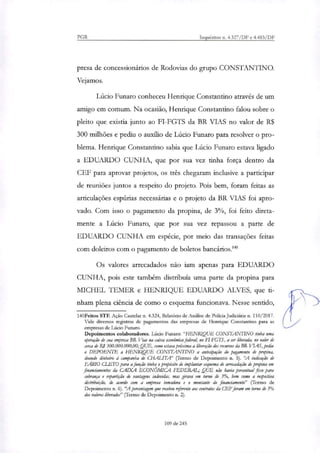PGR Inquéritos n. 4.327/DF e 4.483/DF
presa de concessionários de Rodovias do grupo CONSTANTINO.
Vejamos.
Lúcio Funaro conheceu Henrique Constantino através de um
amigo em comum. Na ocasião, Henrique Constantino falou sobre o
pleito que existia junto ao FI-FGTS da BR VIAS no valor de R$
300 milhões e pediu o auxilio de Lúcio Funaro para resolver o pro-
blema. Henrique Constantino sabia que Lúcio Funaro estava ligado
a EDUARDO CUNHA, que por sua vez tinha força dentro da
CEF para aprovar projetos, os três chegaram inclusive a participar
de reuniões juntos a respeito do projeto. Pois bem, foram feitas as
articulações espúrias necessárias e o projeto da BR VIAS foi apro-
vado. Com isso o pagamento da propina, de 3%, foi feito direta-
mente a Lúcio Funaro, que por sua vez repassou a parte de
EDUARDO CUNHA em espécie, por meio das transações feitas
com doleiros com o pagamento de boletos bancários.'
Os valores arrecadados não iam apenas para EDUARDO
CUNHA, pois este também distribuía uma parte da propina para
MICHEL TEMER e HENRIQUE EDUARDO ALVES, que ti-
nham plena ciência de como o esquema funcionava. Nesse sentido,
140Feitos STF. Ação Cautelar n. 4.324, Relatório de Análise de Polícia Judiciária n. 110/2017.
Vide diversos registros de pagamentos das empresas de Henrique Constantino para as
empresas de Lúcio Funaro.
Depoimentos colaboradores. Lúcio Furtam: "HENRIQUE CONSTANTINO tinha uma
(Oração de sua empresa BR Vias na caixa económica federa4 no FI-FGTS, a ser liberada, no valor de
cerra de Ri 300.000.000,00;QUE, como estava pníxima a liberação dos recursos da BR VIAS, pediu
o DEPOENTE a HENRIQUE CONSTANTINO a antecipação do pagamento de propina,
doando dinheiro à campanha de CHAL1TA' (Termo de Depoimento n. 5). "A indicação de
FABIO rr .FTopara a fitnção tinha o propósito de implantar esquema de arrecadação de propina em
financiamentos da CAIXA ECONÔMICA FEDERAL,. QUE não havia percentual fixo para
cobrança e repartição de vantagens indevidas, mas ginwa em torno de 3%, bem como a respectiva
dirtribuição, de acordo com a empresa tomadora e o montante do financiamento" (Termo de
Depoimento n. 6). 'A porcentagem que recebeu referente aos contratos da (FF foram em torno de 3%
dos valores liberados" (Termo de Depoimento n. 2).
109 de 245
 