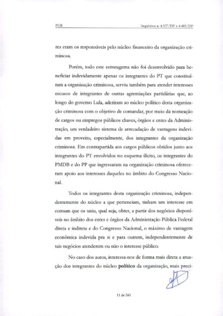 PGR Inquéritos n. 4.327/DF e 4.483/DF
res eram os responsáveis pelo núcleo financeiro da organização cri-
minosa.
Porém, todo este estratagema não foi desenvolvido para be-
neficiar indevidamente apenas os integrantes do PT que constituí-
ram a organização criminosa, serviu também para atender interesses
escusos de integrantes de outras agremiações partidárias que, ao
longo do governo Lula, aderiram ao núcleo político desta organiza-
ção criminosa com o objetivo de comandar, por meio da nomeação
de cargos ou empregos públicos chaves, órgãos e entes da Adminis-
tração, um verdadeiro sistema de arrecadação de vantagens indevi-
das em proveito, especialmente, dos integrantes da organização
criminosa. Em contrapartida aos cargos públicos obtidos junto aos
integrantes do PT envolvidos no esquema ilícito, os integrantes do
PMDB e do PP que ingressaram na organização criminosa oferece-
ram apoio aos interesses daqueles no âmbito do Congresso Nado-
nal.
Todos os integrantes desta organização criminosa, indepen-
dentemente do núcleo a que pertenciam, tinham um interesse em
comum que os uniu, qual seja, obter, a partir dos negócios disponí-
veis no âmbito dos entes e órgãos da Administração Pública Federal
direta e indireta e do Congresso Nacional, o máximo de vantagem
econômica indevida pra si e para outrem, independentemente de
tais negócios atenderem ou não o interesse público.
No caso dos autos, interessa-nos de forma mais direta a atua-
ção dos integrantes do núcleo político da organização, mais preci-
11 de 245
 