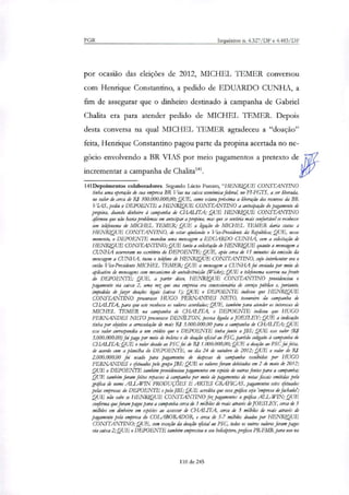 PGR Inquéritos n. 4.327/DF e 4.483/DF
por ocasião das eleições de 2012, MICHEL TEMER conversou
com Henrique Constantino, a pedido de EDUARDO CUNHA, a
fim de assegurar que o dinheiro destinado à campanha de Gabriel
Chalita era para atender pedido de MICHEL TEMER. Depois
desta conversa na qual MICHEL TEMER agradeceu a "doação"
feita, Henrique Constantino pagou parte da propina acertada no ne-
gócio envolvendo a BR VIAS por meio pagamentos a pretexto de
incrementar a campanha de Chalita 41.
141Depoimentos colaboradores. Segundo Lúcio Punam, "HENRIQUE CONSTANTINO
tinha uma operação de sua empresa BR Vias na caixa económica federal, no FI-FGTS, a ser liberada,
no valor de cerca de R$ 300.000.000,00; QUE, como estava próxima a liberação dos recursos da BR
VIAS, pediu o DEPOENTE a HENRIQUE CONSTANTINO a antecipação do pagamento de
propina, doando dinheiro à campanha de CHAMA; QUE HENRIQUE CONSTANTINO
afirmou que não havia problemas em antedpar a propina, mas que se sentiria mais confortável se recebesse
um telefonema de MICHEL TEMER; QUE a ligação de MICHEL TEMER daria nata a
HENRIQUE CONSTANTINO, de estar ajudando o Vice-Presidente da República; QUE, nesse
momento, o DEPOENTE mandou uma mensagem a EDUARDO CUNHA, com a solicitação de
HENRIQUE CONSTANTINO; QUE tanto a solicitação de HENRIQUE quanto a metuagem a
CUNHA ocorreram no escritório do DEPOENTE; QUE, após cerca de 15 minutos da emissão da
menagem a CUNHA, tocou o telefone de HENRIQUE CONSTANTINO, cujo interlocutor era o
então Vice-Presidente MICHEL TEMER; QUE a mensagem a CUNHA foi enviada por mero de
aplicativo de mensagens com mecanismo de autodestruição (Wickr); QUE o telefonema ocorreu na frente
do DEPOENTE; QUE, a partir disso, HENRIQUE CONSTANTINO providenciou o
pagamento via caixa 2, uma vez que sua empresa era concessionária de serviço público e, portanto,
impedida de fazer doações legais (caixa 1); QUE o DEPOENTE indicou que HENRIQUE
CONSTANTINO procurasse HUGO FERNANDES NETO, tesoureiro da campanha de
CHALITA, para que este recebesse os valores acordados; QUE, também para atender os interesses de
MICHEL TEMER na campanha de CHALITA, o DEPOENTE indicou que HUGO
FERNANDES NETO procurasse DENILTON, pessoa ligada a JOESLEY; QUE a indicação
tinha por oyetivo a arrecadação de mais RS 3.000.000,00 para a campanha de CTIALITALQUE
esse valor correspondia a um crédito que o DEPOENTE tinha janto a JRS; QUE esse valor (R:
3.000.000,00) foi pago por meio de bolas e d.e doação oficial ao PSC, partido coligado à campanha de
CHALITA; QUE o valor doado ao PSC foi de RI 1.000.000,00; QUE a doação ao PSC foi feita,
de acordo com a planilha do DEPOENTE, no dia 24 de outubro de 2012; QUE o valor de RI
2.000.000,00 foi usado para pagamentos de despesas de campanha escolhidas por HUGO
FERNANDES e efetuados pelo grupo JBS; QUE os valores foram debitados em 2 de maio de 2012;
QUE o DEPOENTE também providenciou pagamentos em espécie de outras fontes para a campanha;
QUE também foram feitos repasses à campanha por meio de pagamentos de notas fiscais emitidas pela
gráfica de nome ALL-WIN PRODUÇÕES E ARTES GRÁFICAS, pagamentos estes efetuados
pelas empresas do DEPOENTE e pela JBS; QUE acredita que essa gráfica sia 'empresa de fachada';
QUE não sabe se HENRIQUE CONSTANTINO fezpaganrentos a gráfica ALL-WIN; QUE
confirma que foram pagos para a campanha cerca de 3 milhões de reais através de JOESLEY, cerca de 3
milhões em dinheiro em espécies ao assessor de CHAL1TA, cerca de 3 milhões de reais através de
pagamento pai: empresa do COLABORADOR, e cerca de 5-7 milhões doados por HENRIQUE
CONSTANTTNO; QUE, com exceção da doação oficial ao PSC, todos os outros valores foram pagos
via caixa 2;QUE o DEPOENTE também emprestou o seu helicóptero, prefixo PR-FMB, para uso na
110 de 245
 