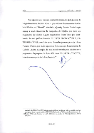 PGR Inquéritos n. 4.327/DF e 4.483/DF
Os repasses dos valores foram intermediados pela pessoa de
Hugo Fernandes da Silva Neto — que cuidava da campanha de Ga-
briel Chalita — e "Daniel", vinculado a Joesley Batista. Daniel orga-
nizava a ajuda financeira da campanha de Chalita, por meio do
pagamento de boletos. Alguns pagamentos foram feitos por inter-
médio de uma gráfica chamada ALL-WIN PRODUÇÕES E AR-
TES GRÁFICAS, através de notas faturadas para empresa de Lúcio
Funaro. Outros, por meio repasses a fornecedores da campanha de
Gabriel Chalita. Exemplo de nota fiscal emitida para dissimular o
pagamento da propina é a de n. 670, entre ALL-WIN e VISCAYA,
esta última empresa de Lúcio Funaro:142
campanha de CHAL1TA; QUE não sabe o valor total, mas acredita que pode ser caladado, com base
nos regirtros de voar e no valor médio de RS10.000,00 a hora de voo" (ferino de Depoimento n. 5).
142Feitos STF. Ação Cautelar n. 4.324, Relatórios de Análise de Polida Judiciária n. 104 e
110/2017.
111 de 245
 