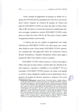 PGR Inquéritos n. 4.327/DF e 4.483/DF
Outro exemplo de pagamento de propina no âmbito do es-
quema do FI-FGTS (da Vice-presidência da CEF) foi o caso da em-
presa Carioca. Quando da cobrança de propina da Carioca por
parte de EDUARDO CUNHA em razão das obras no Porto Mara-
vilha no Rio de Janeiro, os donos da construtora manifestaram inte-
resse em pagar a propina no exterior EDUARDO CUNHA, então,
passou os dados da conta LASTAL de Cleto para a Carioca realinr
os pagamentos ilícitos em favor dek.
A Carioca, por sua vez, realizou os pagamentos nas contas
indicadas por EDUARDO CUNHA sem saber quem era o verda-
deiro titular da conta. Desse modo, EDUARDO CUNHA aprovei-
tou a propina que seria paga pelos donos da construtora Carioca,
Ricardo Pernambuco e Ricardo Pernambuco Júnior, para pagar a
propina de Fábio Cleto relativa a todos os projetos.
EDUARDO CUNHA indicou apenas a Carioca para pagar o
Fábio Cleto por ter mais valores a receber dela, não vincular as de-
mais empresas e operações e simplificar o seu trabalho'. Por essa
sistemática, EDUARDO CUNHA passava um tempo sem liquidar
os valores e fazia a liquidação a partir de um só depositante, em pa-
gamento de propina de diversas operações e empresas. Em outras
145Depoimentos colaboradores. Segundo Ricardo Pernambuco Junior, "o depoente solicitou ao
seu filho, RICARDO JUNIOR, que entrasse em contato com o Deputado EDUARDO CUNHA,
para combinar tais pagamentos e se tais valores poderiam ser pagos no exterior, tendo em vista a clificuldade
de pagar os valores internamente; ,QUE questionado por que sena cbfial pagar internamente, respondeu
que se tratavam de valores de aproximadamente R$ 300.000,00 por mês, que deveriam ser pagos
continuamente, por vários meses; QUE, alibi; disso, o depoente já possuía duas contas não declaradas no
exterior; QUE era mais fácil pagar os valores no exterior, até mesmo porque era mais fácil ocultar tais
pagamentos no exterior e porque poderia ir liquidando os saldos de contar Itã declaradas no exterior;
QUE o filho do depoente poderá esclarecer melhor como procurou EDUARDO CUNHA; [...I QUE
a partir de junho de 2014, no entanto, deu autorização para que o Banco do depoente fizesse débitos
regulares de US$ 134.000,00; QUE a gerente do depoente no DELTA TRUST se chamava
ANGELA e era brasileira, embora residente na Suíço!' (Termo de Colaboração n. 2).
115 de 245
 