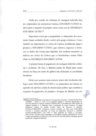 PGR Inquéritos n. 4.327/DF e 4.483/DF
Ainda por ocasião da cobrança de vantagem indevida feita
aos empresários da construtora Carioca, EDUARDO CUNHA in-
dicou para o depósito da propina outra conta, esta de HENRIQUE
EDUARDO ALVES.'"
Importante notar que a propriedade e a disposição dos mon-
tantes foram ocultados desde o início pelo grupo criminoso. Como
narrado em depoimento, os sócios da Carioca acreditavam pagar a
propina a EDUARDO CUNHA, que solicitou, negociou e forne-
ceu os dados das contas para depósito. Em nenhum momento se
indicou aos sócios da Carioca que os beneficiários seriam Fábio
Cleto ou HENRIQUE EDUARDO ALVES.
A própria forma de pagamento da vantagem indevida eviden-
cia a ocultação. De fato, o dinheiro partiu do Brasil para contas
abertas na Suíça em nome de offshores não declaradas às autoridades
brasileiras.
Sobre esse assunto, insta acrescer terem sido locali7ados diá-
logos entre EDUARDO CUNHA e os empresários da Carioca no
aparelho de telefone celular do mencionado político que confirma o
esquema de pagamento de propina e lavagem de dinheiro em vir-
148Feitos outras instâncias. Procedimento Investigatório Criminal a.. 1.28.000.001968/2016-
92/PRRN — Apenso I, VOL H, do Inquérito Policial n. 020/2017-SR/PE/RN, fis.
491/503; Processo n. 0001451-45.2016.4.05.8400/JFRN, Caso Simba 001-MPF-002353-44,
Caderno Bancário n. 5, Relatório Tipo 4; prestações de contas eleitorais. Os dados
telefônicos obtidos na medida cautelat objeto do Processo n. 0001451-
45.2016.4.05.8400/JFRN evidenciam contatos mantidos em 2012 entre EDUARDO
CUNHA e terminal cadastrado em nome da empreiteira (Processo n. 0001451-
45.2016.4.05.8400/JFRN, Caso Sittel n. 2330, Relatório de Análise n. 017/2017-
SPEA/PGR). Tais fatos foram imputados a EDUARDO CUNHA, HENRIQUE ALVES
e outros em denúncia no Processo n. 001430-69.2016.4.05.8400/JFRN (corrupção passiva
qualificada e lavagem de dinheiro).
117 de 245
 