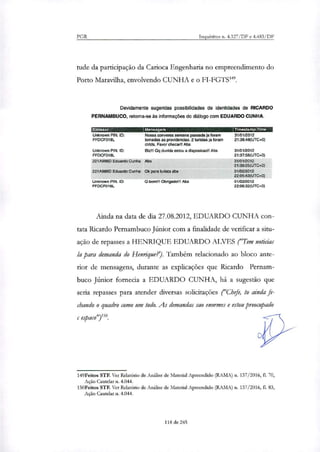 PGR Inquéritos n. 4.327/DF e 4.483/DF
tude da participação da Carioca Engenharia no empreendimento do
Porto Maravilha, envolvendo CUNHA e o FT-FGTS".
Devidamente sugeridas possibilidades de Identidades de RICARDO
PERNAMBUCO, retoma-se às informações do diálogo com EDUARDO CUNHA.
Emissor Mensagem TCB p-
Unknown PIN. ID: Nossa conversa semana passada ja foram
FFDCF018L tomadas as providencias. 2 turistas ja foram
ctrtds. Favor checarl! Abs
Unknown PIN. ID: ele! Og duvida estou a disposicao!! Abs
FFDCF018L
31/01/2012
21:36:48(UTC+0)
31/01/2012
21:37:58(UTC+0)
221A988D Eduardo Cunha Abs 31/012012
21:39:25(UTC+0)
221899813 Eduardo Cunha Ok para turista abs 01/02/2012
22:05:43(UTC+0)
Unknown PIN. ID: O bom!!! Obrigado!!! Abs
FFDCF018L
01/022012
22:06:32(UTC+0)
Ainda na data de dia 27.08.2012, EDUARDO CUNHA con-
tata Ricardo Pernambuco Júnior com a finalidade de verificar a situ-
ação de repasses a HENRIQUE EDUARDO ALVES ("Tem noticias
la para demanda do Henrique?). Também relacionado ao bloco ante-
rior de mensagens, durante as explicações que Ricardo Pernam-
buco Júnior fornecia a EDUARDO CUNHA, há a sugestão que
seria repasses para atender diversas solicitações ("Chefe, to ainda fe-
chando o quadro como um todo. As demandas sao enormes e estou preocupado
c emadro.
149Feitos STF. Ver Relatório de Análise de Material Apreendido (RAMA) n. 137/2016, fL 70,
Ação Cautelar n. 4.044.
150Feitos STF. Ver Relatório de Análise de Material Apreendido (RAMA) n. 137/2016, fl. 83,
Ação Cautelas n. 4.044.
118 de 245
 
