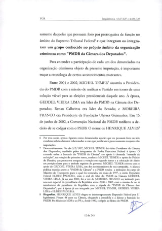 PGR Inquéritos n. 4.327/DF e 4.483/DF
somente daqueles que possuem foro por prerrogativa de função no
âmbito do Supremo Tribunal Federal' e que integram ou integra-
ram um grupo conhecido no próprio âmbito da organização
criminosa como "PMDB da Câmara dos Deputados".
Para entender a participação de cada um dos denunciados na
organização criminosa objeto da presente imputação, é importante
traçar a cronologia de certos acontecimentos marcantes.
Entre 2001 e 2002, MICHEL 1. EMER7 assumiu a Presidên-
cia do PMDB com a missão de unificar o Partido em torno de uma
solução viável para as eleições presidenciais daquele ano. À época,
GEDDEL VIEIRA LIMA era lider do PMDB na Câmara dos De-
putados; Renan Calheiros era lider do Senado; e MOREIRA
FRANCO era Presidente da Fundação Ulysses Guimarães. Em 15
de junho de 2002, a Convenção Nacional do PMDB ratificou a de-
cisão de se coligar com o PSDB. O nome de HENRIQUE ALVES'
6 Por essa razão, apenas figuram como denunciados aqueles que ou possuem foro ou têm
condutas imbricadamente relacionadas a estes que justificam o processamento conjunto das
imputações.
7 Desenvolvimento. No dia 5/2/1997, MICHEL TEMER foi eleito Presidente da Câmara
dos Deputados, auxiliado pelos integrantes do Poder Executivo Federal à época. O
controle sobre a bancada do "PMDB da Câmara" em apoio à chamada "emenda da
reeleição", na votação do primeiro turno, rendeu a MICHEL TEMER o apoio do Palácio
do Planalto, que procurava assegurar a votação em segundo turno e a colocação de aliado
em posição-chave para o período seguinte de governo. MICHEL TEMER contou com o
apoio de GEDDEL VIEIRA LIMA, um dos coordenadores de sua campanha. A aliança
política mantida entre o "PMDB da Câmara" e o PSDB rendeu a indicação do cargo de
Ministro do Transporte, para o qual foi nomeado, em maio de 1997, o então Deputado
Federal ELISEU PADILHA, com o aval do líder do PMDB na Câmara GEDDEL
VIEIRA LIMA. Já no ano 2000, foi a vez de MOREIRA FRANCO ser indicado para
assessor especial da presidência da República entre 2000 e 2002, com a missão de ser o
interlocutor do presidente da República com a cúpula do "PMDB da Câmara dos
Deputados", que à época já era integrada por MICHEL TEMER, GEDDEL VIEIRA
LIMA e ELISEU PADILHA.
8 Biografias. HENRIQUE ALVES elegeu-se ininterruptamente Deputado Federal por 11
legislaturas. Foram 44 anos na Câmara, chegando a presidi-la e a liderar a bancada do
PMDB. Foi filiado ao MDB e ao PP, e, desde 1982, compõe as fileiras do PMDB.
12 de 245
 
