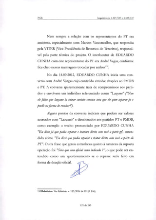 PGR Inquéritos n. 4.327/DF e 4.483/1F
Nem sempre a relação com os representantes do PT era
amistosa, especialmente com Marcos Vasconcellos, que respondia
pela VITER (Vice-Presidência de Recursos de Terceiros), responsá-
vel pela parte técnica do projeto. O interlocutor de EDUARDO
CUNHA com este representante do PT era André Vagas, conforme
fica claro nessas mensagens trocadas por ambos'.
No dia 14.09.2012, EDUARDO CUNHA inicia uma con-
versa com André Vargas cujo conteúdo envolve citações ao PMDB
e PT. A conversa aparentemente trata de compromissos aos parti-
dos e envolvem um indivíduo referenciado como "Lazcano" ("Nao
ele falou que lazcano ia entrar contato conosco sera que ele quer separar pt e
pmdb na forma de resolver?).
Alguns pontos da conversa indicam que podem ser valores
acertados com "Lazcano" e direcionados aos partidos PT e PMDB,
como exemplo o trecho pronunciado por EDUARDO CUNHA
"Eu disse já que podia separar e teartare direto com você a parte pf, enten-
dido como "Eu disse que podia separar e tratar direto com você aparte do
PT". Outra frase que gerou estranheza quanto à natureza da suposta
operação foi "Sera que sera oficial como indicado ?", o que pode ser en-
tendido como um questionamento se o repasse seria feito em
forma de doação oficial.
152Relatórios. Ver Relatório ri. 137/2016 da PF (fl. 106).
121 de 245
 