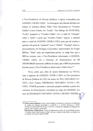 PGR Inquéritos n. 4.327/DF e 4.483/DF
a Vice-Presidência de Pessoas Jurídicas, à época comandada por
GEDDEL VIEIRA LIMA. As mensagens não deixam dúvidas em
relação às tratativas ilícitas. Fábio Cleto denominava-se "Gordon
Gekko"; Lúcio Futuro era "Lucky". Em diálogo de 05/04/2012,
"Lucky" pergunta se "Gordon Gekko" viu o e-mail de "Henrique"
sobre o "ponte" e pede que "Gordon Gekko" repasse o material
para o e-mail de GEDDEL VIEIRA LIMA, para que ele resolva a
questão sob pena de"queimá-lo" com o "Michel'. "Henrique" trata-se,
provavelmente, de Henrique Constantino, representante do Grupo
BRVias. "Ponte" seria um empréstimo-ponte, ou bridge loan, que a
BRVias tomaria com a Vice-Presidência relacionada a GEDDEL
VIEIRA LIMA, até a obtenção do financiamento de R$
300.000.000,00 (trezentos milhões de reais) que a BRVias procurava
levantar junto à Vice-Presidência relacionada a Fábio Cleto.'
Vê-se, assim que, além de operar ilicitamente na VIFUG,
com o ingresso de GEDDEL VIEIRA LIMA na Vice-presidente
de Pessoas Jurídicas da CEF, em março de 2011, EDUARDO CU-
NHA, Lúcio Funaro, HENRIQUE EDUARDO ALVES e MI-
CHEL l'EMER passaram a arrecadar propina também a partir dos
contratos de financiamento vinculados ao cargo de GEDDEL. No
caso de HENRIQUE EDUARDO ALVES e MICHEL TEMER,
157Feitos outras instâncias. Esses e outros diálogos encontram-se transcritos nos Relatórios
de Análise de Material Apreendido n. 114/2016 e n. 16/2016 (Processo n. 75108-
93.2016.4.01.3400/JFDF, fls. 50/141 e 143/275). A Operação Catilinárias foi deflagrada no
bojo da Ação Cautelar n. 4.044/STF.
Depoimentos colaboradores. Termo de Depoimento Avulso de Lúcio Bolonha Funaro:
"os apelidos Gordon Gekko pertencia a Fabio Ckto, que o codinonte refeda-se ao depoente; que
esses apelidos eram usado no aplicativo BBM".
124 de 245
 