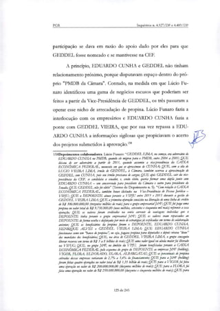 PGR Inquéritos n. 4.327/DF e 4.483/DF
participação se dava em razão do apoio dado por eles para que
GEDDEL fosse nomeado e se mantivesse na CEF.
A principio, EDUARDO CUNHA e GEDDEL não tinham
relacionamento próximo, porque disputavam espaço dentro do pró-
prio "PMDB da Câmara". Contudo, na medida em que Lúcio Fu-
naro identificou uma gama de negócios escusos que poderiam ser
feitos a partir da Vice-Presidência de GEDDET , os três passaram a
operar esse nicho de arrecadação de propina. Lúcio Funaro fazia a
interlocução com os empresários e EDUARDO CUNHA fazia a
ponte com GEDDEL VIEIRA, que por sua vez repassa a EDU-
ARDO CUNHA a informações sigilosas que propiciavam o acerto
dos projetos submetidos à aprovação.'58
158Depoimentos colaboradores. Lúcio Ftmaro:"GEDDEL LIMA, no Mn°, era adversário do
EDUARDO CUNHA no PMDB, quando ele migrou para o PMDB, entre 2004 a 2005; QUE
deixou de ser adversário a partir de 2011, quando assumiu a via-presidência da CAIXA
ECONÓMICA FEDERAL, momento em que se aproximou de CUNHA; QUE, com a ida de
wao VIEIRA LIMA, irmão de GEDDEL, à amara, também ocorreu a aproximação de
GEDDEL com CUNHA, pois seu irmão precisava de cargos; QUE após GEDDEL sair da vice-
presidência da (FF, se candidata a senador, e, sendo eleito, queria formar uma dupla junto com
EDUARDO CUNHA — um concorrendo para presidente da Câmara e outro pata presidente do
Senado; .QUE GEDDEL não foi eleito" (Termo de Depoimento n. 5). "Com relação à CAIXA
ECONÓMICA FEDERAL, também houve deitadas na Via-Presidência de Pessoa Jurídica —
T/IPJU; QUE o DEPOENTE atuou perante a VIPJU entre 2011 e 2015 durante a gestão de
GEDDEL VIEIRA LIMA; QUE amaneira operação consistiu na liberação de uma linha de crédito
de R$ 300.000.000,00 (trezentos milhões de reais.) para o grupo empresarial J&F; QUE foi paga uma
propina no valor total de R$ 9.750.000,00 (nove milhões, setecentos e cinquenta mil reais) referente a essa
operação; QUE os valores foram creditados na conta corrente de vantagens indevidas que o
DEPOENTE tinha perante o grupo empresarial J&F; QUE os valores eram repassados ao
DEPOENTE de forma oculta e disfarçada por meio de estratégiarjá explicadas em termo de colaboração
anterior; QUE os beneficiários da propina foram o DEPOENTE, EDUARDO CUNHA,
HENRIQUE AU/ES e GEDDEL VIEIRA LIMA; QUE EDUARDO CUNHA
funcionava como um "banco de propina", ou sga, pagava propina para deputados e depois virava "dono"
dos mandatos dos beneficiários; QUE, na área de GEDDEL VIEIRA LIMA, o grupo conseguiu
liberar recursos em torno de RJ 5 a 8 bilhões de reais; QUE uma valor igual ou ainda miar foi liberado
na FTFUG; QUE, no grupo Jeff, no âmbito da VPJU, foram beneficiadas perante a CAIXA
ECONÔMICA FEDERAL pelo esquema do grupo do DEPOENTE as empresas Jeiaf (holding),
VIGOR, FLORA, ELDORADO, SEARA, ALPARGATAS; QUE os percentuais de propina
cobrados dessas empresas variavam de 2,7% a 3,4% do financiamento; QUE para a jeraf (bolding)
foram feitas quatro operações no valor total de R$ 1,35 bilhão de reais; QUE para a VIGOR foi feita
uma operação no valor de RJ 200.000.000,00 (duzentos milhões de reais); QUE para a FLORA foi
feita uma operação no valor de RJ 250.000.000,00 (duzentos e cinquenta milhões de reais); QUE para
125 de 245
 