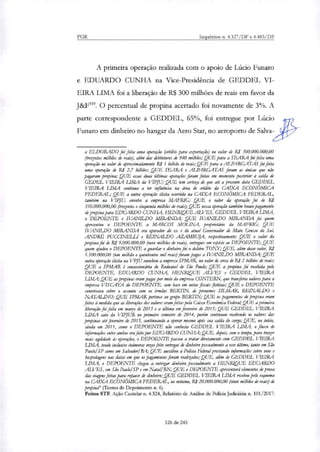 PGR Inquéritos n. 4.327/DF e 4.483/DF
A primeira operação realinda com o apoio de Lúcio Funaro
e EDUARDO CUNHA na Vice-Presidência de GEDDEL VI-
EIRA LIMA foi a liberação de R$ 300 milhões de reais em favor da
J&F'. O percentual de propina acertado foi novamente de 3%. A
parte correspondente a GEDDEL, 65%, foi entregue por Lúcio
Funaro em dinheiro no hangar da Aero Star, no aeroporto de Salva-
a ELDORADO foi feita uma operação (crédito para exportação) no valor de RI 300.000.000,00
(trezentos milhões de reais), aliso dar debintures de 940 milhões; QUE para a SEARA Jia feita uma
operação no valor de aproximadamente RJ 1 bilhão de remi; QUE para a ALPARGATAS foi feita
uma operação de RI 2,7 bilhões; QUE SEARA e ALPARGATAS foram as únicas que não
pagaram propina; QUE essas duas :Mimar operações foram feitas em momento posterior à salda de
GEDEL VIEIRA LIMA da VIPJU; QUE tem certeza de que até a presente data GEDDEL
VIEIRA LIMA continua a ter influencia na área de crédito da CAIXA ECONÓMICA
FEDERAL; QUE a outra operação ilícita ocorrida na CAIXA ECONÔMICA FEDERAL,
também na VIPJU, envolve a empresa MAFRIG; QUE o valor da operação foi de RI
350.000.000,00 (trezentos e cinquenta milhões de reais); QUE nessa operação também houve pagamento
de propina para EDUARDO CUNHA, HENRIQUE ALVES, GEDDEL VIEIRA LIMA,
o DEPOENTE e IVANILDO MIRANDA; QUE IVANILDO MIRANDA foi quem
apresentou o DEPOENTE a MARCOS MOLTNA, proprietário da MAFRIG; QUE
IVANILDO MIRANDA era operador do ex e da atual Governador de Mato Grosso do Suh
ANDRÉ PUCaNELLI e REINALDO AZAM:RUJA, respectivamente; QUE o valor da
propina foi de RI 9.000.000,00 (nove milhões de reais), entregues em espécie ao DEPOENTE; QUE
quem ajudou o DEPOENTE a guardar o dinheiro foi o doleiro TONY; QUE, além desse valor, RI
1.500.000,00 (um milhão e quinhentos mil reais) foram pagos a IVANILDO MIRANDA; QUE
outra operação deita na VPJU envolveu a empresa SPMAR, no valor de cerca de RS 2 bilhões de reais;
QUE a SPMAR é concessionária do Rodoanel de São Paulo; QUE a propina foi recebida pelo
DEPOENTE, EDUARDO CUNHA, HENRIQUE ALVES e GEDDEL VIEIRA
LIMA; QUE as propinas eram pagas por meio da empresa CONTERN, que tron.feria valores para a
empresa VISCAYA do DEPOENTE, com base em notar fiscais fictícias; QUE o DEPOENTE
conversava sobre o assunto com os irmãos BERTIN, de prenomes SILMAR, REINALDO e
NATALINO; QUE SPMAR pertence ao grupo BERTIN; QUE os pagamentos de propina eram
feitos à medida que as liberações dos valores eram feitas pela Caixa Económica Federal; QUE a primeira
liberação foi feita em março de 2013 e a última em fevereiro de 2015; QUE GEDDEL VIEIRA
LIMA saiu da VIPJUR no primeiro semestre de 2014, porém continuou recebendo os valores dar
propinas até fevereiro de 2015, continuando a operar mesmo após sua salda do cago; QUE, no inicio,
ainda em 2011, como o DEPOENTE não conhecia GEDDEL VIEIRA LIMA, o fluxo de
informações entre ambos era feito por EDUARDO CUNHA; QUE, depois, com o tempo, para trazer
mais agilidade às operações, o DEPOENTE passou a tratar diretamente PM GEDDEL VIEIRA
LIMA, tendo inclusive inúmeras vezes feito entregas de dinheiro pessoalmente a esse último, tanto em São
Paulo/ SP como em Salvador/RA; QUE auxiliou a Policia Federal prestando informações sobre vos e
hospedagens nas datas em que os pagamentos foram realizados; QUE, além de GEDDEL VIEIRA
LIMA, o DEPOENTE chegou a entregar dinheiro pessoalmente a HENRIQUE EDUARDO
ALVES, em São Paulo, SP e em Natal/RN:QUE o DEPOENTE apresentará elementos de prova
dar viagens feitas para roera de dinheiro; QUE GEDDEL VIEIRA LIMA recebeu pelo esquema
na CAIXA ECONÔMICA FEDERAL, no mínimo, RI 20.000.000,00 (vinte milhões de reais) de
propina" (Termo de Depoimento n. 6).
Feitos STF. Ação Cautelar n. 4.324, Relatório de Análise de Policia Judiciária n. 101/2017:
126 de 245
 