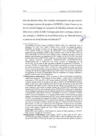 PGR Inquéritos n. 4.327/DF e 4.483/DF
dor, em diversas datas. Nas ocasiões subsequentes em que necessi-
tou entregar recursos de propina a GEDDEL, Lúcio Funaro se va-
leu do mesmo hangar no aeroporto de Salvador, inclusive em uma
delas usou o avião de Júlio Camargo para fazer a entrega, outras
t
ve-
zes, entregou o dinheiro no hotel Renaissance, na Alameda Santos
e outra vez no hotel Pestana em Salvador.'
nas planilhas de Lúcio Funaro, GEDDEL VIEIRA LIMA era referenciado com as
indicações "G", "Ge", "Gu", "Ged" e "Gued", "If/g" e "If-salv". As entregas de valores a
GEDDEL em dinheiro ocorriam em um hangar pertencente à empresa AERO STAR
TAXI AEREO LTDA no aeroporto de Salvador/BA. Uma das planilhas demonstra
pagamentos para GEDDEL VIEIRA LIMA, ocorridos entre os anos de 2014 e 2015, no
valor total de R$ 11.150.000,00 (onze milhões cento e cinquenta mil reais). Consta da
planilha especificamente um pagamento de R$ 1 milhão no dia 30/01/2014. Em oficio
emitido pela empresa AERO STAR, verificou-se que Lúcio Funaro contratou, por meio de
sua empresa VIS CAYA HOLDING PARTICIPACOES, INTERMEDIAÇÕES,
ESTRUTURAÇOES E SERVICOS S/S LTDA, serviços de hangaragem no dia
29/01/2014, um dia antes da data registrada na planilha de pagamentos a GEDDEL. A
aeronave, PT-MJC, de propriedade de Lúcio Funaro, permaneceu no hangar da empresa
por apenas 30 minutos, entre 19:02h e 19:32h. Esse curto período de estadia, juntamente
com os contextos apresentados, permitem inferir que o objetivo da viagem foi unicamente
a entrega dos valores de propina indicados por Lúcio Funaro. Há nos autos comprovante
de pagamento do serviço de hangaragem; ficha de atendimento no hangar, indicando o
horário; contratos, entre outros documentos.
159Depoimentos colaboradores. 'QUE, com relação à CAIXA ECONÓMICA FEDERAL,
também houve ilicitudes na Vice-Presidência de Pessoa Jurídica — VIPJU; QUE o DEPOENTE
atuou perante a VTPJU entre 2011 e 2015 durante a gestão de GEDDEL VIEIRA LIMA; QUE
a primeira operação consistiu na liberação de uma linha de crédito de R$ 300.000.000,00 (trezentos
milhões de reais) para o grupo empresarial J&F; QUE foi paga uma propina no valor total de RI
9.750.000,00 (nove milhões, setecentos e cinquenta mil reais) referente a essa operação; QUE os valores
foram creditados na conta corrente de vantagens indevidas que o DEPOENTE tinha perante o grupo
empresarial Krt.; QUE os valores eram repassados ao DEPOENTE de forma oculta e diefarçada por
meio de estratégiatjá explicadas em termo de colaboração anterior;QUE os beneficiários da propina foram
o DEPOENTE, EDUARDO CUNHA, HENRIQUE ALVES e GEDDEL VIEIRA
LIMA' (Termo de Depoimento n. 6). Segundo Joesley Batista, "Funaro afirmava ter a mesma
influência sobre liberação de financiamentos pela CEF, por ter, também juntamente com EDUARDO
CUNHA, sido responsável pela nomeação de Giovanni e Derziê, que ocupavam cargos estratégicos na
estrutura da instituição financeira; QUE as operações foram realizadas e a propina foi paga, por meio de
um sistema de conta-corrente criado pele depoente para registrar as entradas decorrentes da liberação dos
financiamentos e as saídas, que se davam ora por meio de pagamentos em espécie em reais ou em dólares,
ora contra notas fiscais emitidas contra empresas do grupo, por empresas titularizadas por Lado Furtam
ou por outras empresas, indicadas por Lucia Funaro, titularizadar por terceiros" (Termo de
Colaboração Unilateral n. 3).
Feitos STF. Ação Cautelar a. 4.324, Relatório de Análise de Polícia Judiciária a 113/2017.
Vide contrato e planilha de Lúcio Funaro.
160Depoixnentos colaboradores. Lúcio Funaro: "QUE, no início, ainda em 2011, como o
DEPOENTE não conhecia GEDDEL VIEIRA LIMA, o fluxo de informações entre ambos era
feito por EDUARDO CUNHA;QUE, depois, com o tempo, para trazer mais agilidade às operações, o
127 de 245
 