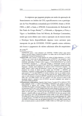 PGR Inquéritos n. 4.327/DF e 4.483/DF
As empresas que pagaram propina em razão da aprovação de
financiamento no âmbito da CEF, especificamente com a participa-
ção da Vice-Presidência comandada por GEDDEL foram: a MAR-
FRIG, a J&F, a Seara, a SPMAR (Concessionária do Rodoanel de
São Paulo do Grupo Bertin)', a Eldorado, a Alpargatas, a Flora, a
Vigor e a Imobiliária Oeste Sul Móveis, de Henrique Constantino,
sendo que neste último caso como a operação era de menor monte
e Henrique havia disponibilizado algumas vezes aeronave para
transporte do pai de GEDDEL VIEIRA quando estava enfermo,
não houve o pagamento de valores adicionais além do empréstimo
do avião'.
DEPOENTE passou a tratar diretamente com GEDDEL VIEIRA LIMA, tendo inclusive
inúmeras vezes feito entregas de dinheiro pessoalmente a esse último, tanto em São Paulo/ SP como em
Salvador/Re?' (Termo de Depoimento n. 6).
161Feitos STF. Ação Cautelar n. 4.324, Relatório de Análise de Policia Judiciária n. 111/2017:
"Observa-se que a maior soma de crédito liberado em favor da BERTIN e, por conseguinte, a maior
entrada de dinheiro na "conta" FUNARO/BERTIN, ocorreu no ano de 2013, período em que
GEDDEL QUADROS VIEIRA LIMA ocupava a VICE-PRESIDÊNCIA da CAIXA
ECONÔMICA FEDERAL [...] foram aqui abrangidos as movimentações operadas por Lúcio
Funaro e o Grupo BERTTN entre março de 2013 e maio de 2015, encontradas no manda! apreendido.
Realizando o somatório, foram identificadas um montante de RS 57.334.462,65 (cinquenta e sete
milhões, trezentos e trinta e quatro mil quatrocentos e sessenta e dois reais e sessenta e cinco centavos)
provenientes das entradas de dinheiro na conta mantida entre FUNARO e a BERTTN, que
viabilizaram o pagamento de propina efetuado pelo colaborador.Essa soma de valores corresponde aos
valores positivos ("-1-') da tabela BERTIN:xls (entrada de dinheiro). Com base nas referidas entradas,
FUNARO emitia diversas Notas Fiscais frias, que eram pagas pelo Gpo. Ademais, salienta-se que os
valores de anato liberados em benefício da BERTTN riam um total de R:2.028.092.043,00 (dois
bilhões vinte e oito milhões noventa e dois mil e quarenta e íris reais), acrescido d.o credito de valor
desconhecido referente a operação do dia 23/1012013, que gerou isoladamente uma comissão ao
FUNARO de R16.032.000,00".
162Depoimentos colaboradores. Segundo Lúcio Funaro, "no grupo J&F, no âmbito da VPJU,
foram bendicinâni perante a CAIXA ECONÔMICA FEDERAL pelo esquema do grupo do
DEPOENTE as empresas J&F (hokling), VIGOR, FLORA, ELDORADO, SEARA,
ALPARGATAS; QUE os percentuais de propina cobrados dessas empresas variavam de 2,7% a 3,4%
do financiamento; QUE para a J&F (bokling) foram feitas quatro operações no valor total de Ri 1,35
bilhão de reais;QUE para a VTGORfoi feita uma operação no valor de RJ 200.000.000,00 (duzentos
milhões de reais); QUE para a FLORA foi feita uma operação no valor de R: 250.000.000,00
(duzentos e cinquenta milhões de reais); QUE para a ELDORADO foi feita uma operação (crédito
para exportação) no valor de R$ 300.000.000,00 (trezentos milhões de reais), além das debéntures de
940 milhões; QUE para a SEARA foi feita uma operação no valor de aproximadamente R$ 1 bilhão
de reais; QUE para a ALPARGATAS foi feita uma ração de RI 2,7 bilhões; QUE SEARA e
ALPARGATAS foram as únicas que não pagaram propina; QUE essas duas últimas operações foram
feitas em momento posterior à saída de GEDEL VIEIRA LIMA da VIPJU; QUE tem (eriça de
128 de 245
 