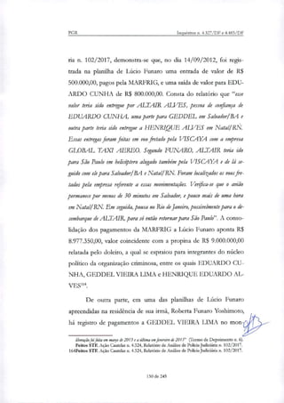 PGR Inquéritos n. 4.327/DF e 4.483/DF
ria n. 102/2017, demonstra-se que, no dia 14/09/2012, foi regis-
trada na planilha de Lúcio Punam uma entrada de valor de R$
500.000,00, pagos pela MARFRIG, e uma saída de valor para EDU-
ARDO CUNHA de R$ 800.000,00. Consta do relatório que "esse
valor teria sido entregue por ALTAIR ALVES, pessoa de confiança de
EDUARDO CUNHA, uma parte para GEDDEL em Salvador/13A e
outra parte teria sido entregue a HENRIQUE ALVES em Natal! R&
Essas entregas foram fritas em voo fretado pela VISCAYA com a empresa
GLOBAL TAXI AEREO. Segundo FUNARO, ALTAIR teria ido
para São Paulo em helicóptero alugado também pela VISCAYA e de lá se-
guido com ele para Salvador/BA e Natal! RN Foram localitados os voos fre-
tados pela empresa referente a essas movimentações. Verifica-se que o avião
permanece por menos de 30 minutos em Salvador, e pouco mais de uma hora
em Natal/RN. Em seguida, pousa no Rio de Janeiro, possivelmente para o de-
sembarque de ALTAIR, para só então retornar para São Paulo". A conso-
lidação dos pagamentos da MARFRIG a Lúcio Funaro aponta R$
8.977.350,00, valor coincidente com a propina de R$ 9.000.000,00
relatada pelo doleiro, a qual se espraiou para integrantes do núcleo
político da organização criminosa, entre os quais EDUARDO CU-
NHA, GEDDEL VIEIRA LIMA e HENRIQUE EDUARDO AL-
VES'.
De outra parte, em uma das planilhas de Lúcio Funaro
apreendidas na residência de sua irmã, Roberta Funaro Yoshimoto,
há registro de pagamentos a GEDDEL VIEIRA LIMA no mon
liberação foifeita em março de 2013 e a intima em fevereiro de 2015" (Termo de Depoimento n.
Feitos STF. Ação Cautelar n. 4.324, Relatório de Análise de Policia Judiciária n. 102/2017.
1Ó4Feitos STF. Ação Cautelat n. 4.324, Relatório de Análise de Policia judiciária n. 102/2017.
130 de 245
 