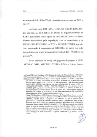 PGR Inquéritos n. 4.327/DF e 4.483/DF
montante de R$ 16.900.000,00, ocorridos entre os anos de 2012 e
20151m.
Ao todo, entre 2011 e 2013, GEDDEL VIEIRA LIMA libe-
rou em tomo de R$ 5 bilhões no âmbito do esquema montado na
CEF167 juntamente com o apoio de EDUARDO CUNHA e Lúcio
Punam, responsáveis pela negociação com os empresários, e de
HENRIQUE EDUARDO ALVES e MICHEL TEMER, que da-
vam sustentação à manutenção de GEDDEL no cargo. Ao todo,
no período, esse grupo arrecadou por volta de R$ 170 milhões de
Só as empresas da holding J&F pagaram de propina a EDU-
ARDO CUNHA, GEDDEL VIEIRA LIMA e Lúcio Funaro
166Feitos STF. Ação Cautelar n. 4.324, Relatório de Análise de Policia Judiciária n. 101/2017.
167Feitos outras instâncias. Processo n. 75108-93.2016.4.01.3400/JEDF, mídia de fl. 463.
1 ARTliernimentne rnlaboradores. Lúcio Funaro: "QUE GEDDEL VIEIRA LIMA recebeu
pelo esquema na CAIXA ECONÓMICA FEDERAL, no mínimo, R$ 20.000.000,00 (vinte
milhões de reais) de propina; QUE o DEPOENTE não sabe exatamente o valor de propina repassado
a EDUARDO CUNHA, mas sabe que este sempre diaribuia parte da propina recebida com
HENRIQUE EDUARDO ALVES e MICHEL TEMER, fira outros deputados airados de
CUNHA; QUE o grupo todo deve ter negociado, na VIFUG e na VPJUR, em torno de RI
250.000,00 (duzentos e cinquenta milhões de reais) de propina, fora o valor da propina referente ao
empréstimo para a compra ela ALPARGATAS que geraria uma propina de R$ 81.000.000,00
(oitenta e um milhões de riais)" (Termo de Depoimento n. 6).
Feitos STF. Inquérito n. 4.327, Relatório Conduto da Policia Federal. Veja-se resumo da
operação policial que encontrou aproximadamente R$ 51 milhões em apartamento ligado a
GEDDEL VIEIRA LIMA. Consignou-se no relatório: "há que se considerar que os
aproximados RI 51.000.000,00 (cinquenta e um milhões de nau), - considerando os valores em reais e
dólares com cotação do clia 05/09/2017- em espécie, superam ajá incrível marca de RI 20.000.000,00
(vinte milhões de reais) estimada de LUCTO BOLONHA FUNARO, que teriam sido pagos a título de
propina em razão das negociatas ocorridas em descrédito da Caixa Económica Federal, o que nos faz
inferir que o saldo remanescente podem ter se originado de outros esquemas ilícitos destacados ao longo deste
relatório, relacionados com a atuação elo grupo do 'PMDB DA C.AMARA", inclusive envolvendo a
ciéncia e participação do irmão de GEDDEL, o Deputado Federal LUCIO QUADROS VIEIRA
133 de 245
 
