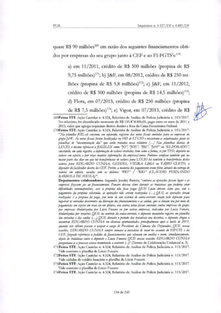 PGR Inquéritos n. 4.327/DF e 4.483/DF
quase R$ 90 milhões' em razão dos seguintes financiamentos obti-
dos por empresas do seu grupo junto à CEF e ao FI-FGTS's:"°
a) em 11/2011, crédito de R$ 300 milhões (propina de R$
9,75 milhões)171; b) J&F, em 08/2012, crédito de R$ 250 mi-
lhões (propina de R$ 5,8 milhões)172; c) J&F, em 11/2012,
crédito de R$ 500 milhões (propina de R$ 14,5 milhões)173;
d) Flora, em 07/2013, crédito de R$ 250 milhões (propina
de R$ 7,5 milhões)174; e) Vigor, em 07/2013, crédito de R$
169Feitos STF. Ação Cautelar n. 4.324, Relatório de Análise de Policia Judiciária n. 113/2017.
No relatório, foi identificado montante de R$ 135.874.886,00, pago entre os anos de 2011 e
2015, valor que agrega esquemas ilícitos dentro e fora da Caixa Econômica Federal.
170Feitos STF. Ação Cautelar n. 4.324, Relatório de Análise de Polícia Judiciária n. 113/2017:
"Na pkinilha JOE.xls constam, em separado, registros das notas fiscais emitidas para as empresas do
grupo J&F. As notasfiscais foram localizadas no HD de LÚCIO e encontram-se co/acionadasjunto às
planilhas de 'Movimentação dia" que serão tratadas nesse relatório [4 Nas planilhas diárias de
LÚCIO, o mesmo referia-se a JOESLEY como 70", 10E", 'IBS", '7&F" ou 'ELDORADO",
constando, em cada registro, a informação de valores recebidos, bem como a forma, se por I ED, depósito ou
valores em espécie, e por vezes maiores informações da empresai conta. Podemos verificar também que na
maior parte dos dias em que há trartierências de valores para LÚCIO há também a transferência destes
valores para EDUARDO CUNHA, GEDDEL VIEIRA LIMA ou FÁBIO CLETO, a
depender do fatilitador dentro da CEE Porém, a maioria dos pagamentos eram feitas através da entrega de
valores em espécie, sacados com os doleiros 'PRT" / 'RIO" (CLAUDIO FERNANDO
BARBOSA DE SOUZA).".
Depoimentos colaboradores. Segundo Joesley Batista, "embora as operaçõesfissem legais e as
empresas fizessem Jia ao financiamento, Furtam deixou claro durante as tratativas que poderia criar
dfculdades intransponíveis, caso a propina não fosse paga; QUE Luci() deixou claro que, sem o
pagamento da propina solicitada, as operações não seriam realizadas (...) QUE as operações foram
realizadas e a propina foi paga, por meio de um sistema de conta-corrente criado pelo depoente para
registrar ar entradas decorrentes da liberação dos financiamentos e as saldar, que se davam ora por meio de
pagamentos em espécie em reais ou em dólares, ora contra notas fiscais emitidas contra empresas do grupo,
por empresas titularizadas por Lúcio Fumara ou por outras empresas, indicadas por Lucia Funaro,
titularizadar por terceiros; QUE no controle da conta-corrente, o depoente mantinha registro em planilha
dar entradas e das saídas (..) QUE durante o período das tratativas ora descritas, o depoente chegou a
encontrar EDUARDO CUNHA em diversas oportunidades, principalmente após o inicio de 2015,
quando este último passou a ocupar o cargo de Presidente da Câmara dos Deputados; QUE nessas
ocasiões, EDUARDO CUNHA sempre tomava a iniciativa de tocar no assunto do EINGTS e da
CEF, fazendo referência a pedidos de financiamentos que estavam em análise e eram, simultaneamente,
*do de tratativas entre o depoente e Lúcio Funaro; QUE nessas ocasiões EDUARDO CUNHA
perguntava se o processo estava tramitando a contento (...)" (Termo de Colaboração Unilateral n. 3).
171Feitos STF. Ação Cautelar n. 4.324, Relatório de Análise de Polida Judiciária n. 113/2017.
Vide contrato e planilha de Lúcio Funaro.
172Feitos STF. Ação Cautelar n. 4.324, Relatório de Análise de Polida Judiciária n. 113/2017.
Vide cédulas de crédito bancário e planilha de Lúcio Funaro.
173Feitos STF. Ação Cautelar n. 4.324, Relatório de Análise de Polida Judiciária n. 113/2017.
Vide contrato e planilha de Lúcio Funaro.
I74Feitos STF. Ação Cautelar n. 4.324, Relatório de Análise de Polida Judiciária n. 113/2017.
134 de 245
 