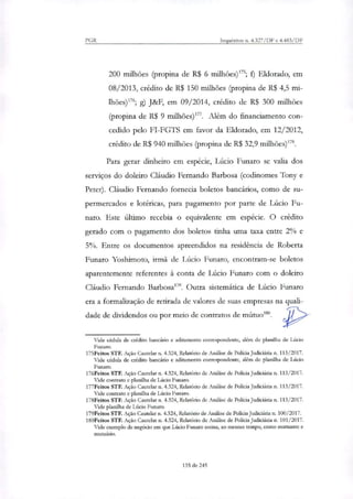 PGR Inquéritos n. 4.327/DF e 4.483/DF
200 milhões (propina de R$ 6 milhões)"5; f) Eldorado, em
08/2013, credito de R$ 150 milhões (propina de R$ 4,5 mi-
lhões)'; g) J&+, em 09/2014, crédito de R$ 300 milhões
(propina de R$ 9 milhões)177. Além do financiamento con-
cedido pelo FI-FGTS em favor da Eldorado, em 12/2012,
crédito de R$ 940 milhões (propina de R$ 32,9 milhões)178.
Para gerar dinheiro em espécie, Lúcio Funaro se valia dos
serviços do doleiro Cláudio Fernando Barbosa (codinomes Tony e
Peter). Cláudio Fernando fornecia boletos bancários, como de su-
permercados e lotéricas, para pagamento por parte de Lúcio Fu-
naro. Este último recebia o equivalente em espécie. O crédito
gerado com o pagamento dos boletos tinha uma taxa entre 2% e
5%. Entre os documentos apreendidos na residência de Roberta
Funaro Yoshimoto, irmã de Lúcio Funaro, encontram-se boletos
aparentemente referentes à conta de Lúcio Funaro com o doleiro
Cláudio Fernando Barbosa'''. Outra sistemática de Lúcio Funaro
era a formalização de retirada de valores de suas empresas na quali-
dade de dividendos ou por meio de contratos de mútuo'''.
Vide cédula de crédito bancário e aditamento correspondente, além de planilha de Lúcio
Futuro.
175Feitos STF. Ação Cautelar n. 4.324, Relatório de Análise de Policia Judiciária n. 113/2017.
Vide cédula de crédito bancário e aditamento correspondente, além de planilha de Lúcio
Funaro.
176Feitos STF. Ação Cautelar n. 4.324, Relatório de Análise de Policia judiciária n. 113/2017.
Vide contrato e planilha de Lúcio Futuro.
177Feitos STF. Ação Cautelar n. 4.324, Relatório de Análise de Policia Judiciária n. 113/2017.
Vide contrato e planilha de Lúcio Funaro.
178Feitos STF. Ação Cautelar n. 4.324, Relatório de Análise de Polida Judiciária n. 113/2017.
Vide planilha de Lúcio Funaro.
179Feitos STF. Ação Cautelar n. 4.324, Relatório de Análise de Polida Judiciária n. 100/2017.
180Feitos STF. Ação Cautelar n. 4.324, Relatório de Análise de Polida Judiciária n. 101/2017.
Vide exemplo de negócio em que Lúcio Funaro assina, ao mesmo tempo, como mutuante e
mutuário.
135 de 245
 