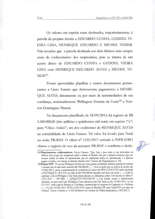 PGR Inquéritos n. 4.327/DF e 4.483/DF
Os valores em espécie eram destinados, majoritariamente, à
parcela da propina devida a EDUARDO CUNHA, GEDDEL VI-
EIRA LIMA, HENRIQUE EDUARDO E MICHEL TEMER.
Vale ressaltar que a parcela destinada aos dois últimos nem sempre
eram de conhecimento dos empresários, pois se tratava de um
acerto direto de EDUARDO CUNHA e GEDDEL VIEIRA
LIMA com HENRIQUE EDUARDO ALVES e 1VIICHEL 1E-
MER181.
Foram apreendidas planilhas e outros documentos perten-
centes a Lúcio Funaro que demonstram pagamentos a HENRI-
QUE ALVES, diretamente ou por meio de intermediários de sua
confiança, nominadamente Wellington Ferreira da Gostais' e Nor-
ton Domirtgues Masera.
No lançamento planilhado de 18/09/2014, há registo de R$
3.500.000,00 (três milhões e quinhentos mil reais) em espécie ("e")
para "Chico Anísio", um dos codinomes de HENRIQUE ALVES
na contabilidade de Lúcio Funaro. Tal valor foi levado para Natal
no avião PR-RNF. O oficio n° 1135/2017 enviado à INFRAERO
obteve o registro de voo da aeronave PR-RNF e confirma o deslo-
181Depoirnentos colaboradores. Lúcio Funaro: "Que Too, e Juta eram os seus fornecedores de
dinheiro vivo, já que eles conseguiam suprir o volume de dinheiro vivo que o depoente precisava; Que eles
usavam sistema de boletos de supermercado, que eles mandavam boletos de supermercado, e o depoente
pagava os boletos e eles davam ao depoente dinheiro vivo" (Termo de Depoimento n. 10).
182 Feitos STF. "O assessor Welington Ferreira da Costa ganhou visibilidade midiátka quando foi roubado
e levaram com ele uma mala contendo R$ 100.000,00 11.1 Insta ressaltar que na véspera do assalto, dia
12/06/2013, consta a movimentação de recebimento de valores por WELLINGTON (valor destinado
a HENRIQUE ALVES), no valor de R$ 200.000,00 (dutentos mil reais) em espécie [...] A fim de
confirmar a ida de Welington à São Paulo foram oficiadas as companhias aéreas. Em resposta ao Oficio n°
1221/2017 — PF/MJC — GINQISTFIDICORIPF, a Gol Linhas enviou a movimentação
solicitada, na qual consta que Wellinglon Costa embarcou para São Paulo no dia 12/06/ 2013, no voo
G3 1411, tendo saído de Brasília às 11 h44min e desembarcado no aeroporto á Congonhas às 13h26min
[...J No dia 14/061 2013, WELLINGTON viciou de Brasília/DF para Natal/RN, por meio da
Avianca" (Ação Cautelar n. 4.324, Relatório de Análise de Policia Judiciária n. 103/2017).
136 de 245
 