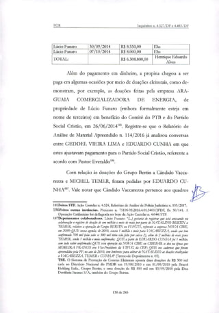 PGR Inquéritos n. 4.327/DF e 4.483/DF
Lúcio Punam 30/09/2014 R$ 8.550,00 Ehs
Lúcio Funaro 07/10/2014 R$ 8.000,00 Ehs
TOTAL: R$ 6.308.800,00 Henrique Eduardo
Alves
Além do pagamento em dinheiro, a propina chegou a ser
paga em algumas ocasiões por meio de doações eleitorais, como de-
monstram, por exemplo, as doações feitas pela empresa ARA-
GUAIA COMERCIALIZADORA DE ENERGIA, de
propriedade de Lúcio Funaro (embora formalmente esteja em
nome de terceiros) em beneficio do Comitê do PTB e do Partido
Social Cristão, em 26/06/20141 . Registre-se que o Relatório de
Análise de Material Apreendido n. 114/2016 já analisou conversas
entre GEDDEL VIEIRA LIMA e EDUARDO CUNHA em que
estes ajustavam pagamento para o Partido Social Cristão, referente a
acordo com Pastor Everaldol'.
Com relação às doações do Grupo Rutin a Cândido Vacca-
rena e MICHEL TEMER, foram pedidas por EDUARDO CU-
NHAI'. Vale notar que Cândido Vaccarezza pertence aos quadros
185Feitos STF. Ação Cautelar n. 4.324, Relatório de Análise de Policia Judiciária n. 103/2017.
1.86Feitos outras instâncias. Processo n. 75108-93.2016.4.01.3400/1FDF, fls. 50/141. A
Operação Catilinárias foi deflagrada no bojo da Ação Cautelar n. 4.044/STE
187Depoimentos colaboradores. Lúcio Funaro: "(...) gostaria de rrgirtrar que está anexando na
colaboração o registro de doação de um milhão e meio de reais por parte de NATALINO BERITN a
TEMER, relativo a operação do Grupo BERITN no FT-FGTS, referente a empresa NOVA (IDE,
em 2009; QUE nessa agenda, de 2010, consta 1 milhão e meio para VACAREZZA, sendo que tem
confirmado 700 mil (não sabe se 300 mil teria sido feito por caixa 2), além á 2 milhões de reais para
TEMER, sendo 1 milhão e meio confirmado; QUE aparte de EDUARDO CUNHA foi 1 milhão,
com todo valor confirmado; QUE essa operação da NOVA CTBE ou aBEPAR se deu na época que
MOREIRA FRANCO era Via-Presidente & VIFUG da CEE; QUE mos cadernos que foram
apreendidos pela PF, no ano de 2010, tem lembretes para cobrar de NATALINO as doações realizadas
a VACAREZZA, TEMER e CUNHA" (Termo de Depoimento n. 05).
TSE. O Sistema de Prestação de Constas Eleitorais aponta duas doações de R$ 500 mil
cada ao Diretório Nacional do PMDB em 19/08/2010 e em 01/09/2010 pela Bracol
Holding Ltda., Grupo Berna; e uma doação de R$ 500 mil em 13/09/2010 pela Disa
Desfilaria Itaunas S/A, também do Grupo Bertin.
138 de 245
 