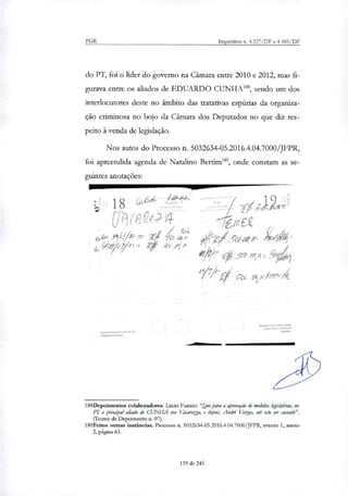 18 4 • ‘1 Rd
(6 C014
le•.P0e
I fit. gter. a mit
e.
PGR Inquéritos n. 4.327/DF e 4.483/DF
do PT, foi o líder do governo na Câmara entre 2010 e 2012, mas fi-
gurava entre os aliados de EDUARDO CUNHAI", sendo um dos
interlocutores deste no âmbito das tratativas espúrias da organiza-
ção criminosa no bojo da Câmara dos Deputados no que diz res-
peito à venda de legislação.
Nos autos do Processo n. 5032634-05.2016.4.04.7000/JFPR,
foi apreendida agenda de Natalino Bertim189, onde constam as se-
guintes anotações:
peOir---
ert
piá/ (-5-cea?irt Ált À
é
Pi; it'filrzt4
g•~011é Leni VC.LO•
000* "NOS
Cr-rce r-~ • itiça.410*.
1.2*3 ny1.0
1rPet2t.a
188Depoimentos colaboradores. Lúcio Funaro: "Que para a aprovação de medidas legislativas, no
PT o principal dado é CUNHA era Vacarezta, e depois, André' Vargas, até este ser cassado".
(retino de Depoimento n. 07).
189Feitos outras instâncias. Processo n. 5032634-05.2016.4.04.7000/JFPR, evento 1, anexo
2, página 63.
139 de 245
 