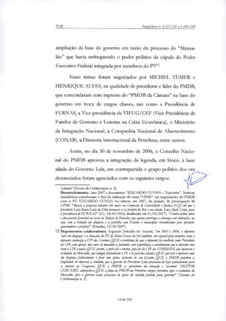PGR Inquéritos n. 4.327/DF e 4.483/DF
ampliação da base do governo em razão do processo do "Mensa-
lão" que havia enfraquecido o poder político da cúpula do Poder
Executivo Federal integrada por membros do PT'.
Esses temas foram negociados por MICHEL TEMER e
HENRIQUE ALVES, na qualidade de presidente e lider do PMDB,
que concordaram com ingresso do "PMDB da Câmara" na base do
governo em troca de cargos chaves, tais como a Presidência de
FURNAS, a Vice-presidência da VIFUG/CEF (Vice-Presidência de
Fundos de Governo e Loterias na Caixa Econômica), o Ministério
da Integração Nacional, a Companhia Nacional de Abastecimento
(CONAB), a Diretoria Internacional da Petrobras, entre outros.
Assim, no dia 30 de novembro de 2006, o Conselho Nacio-
nal do PMDB aprovou a integração da legenda, em bloco, à base
aliada do Governo Lula, em contrapartida o grupo político dos ora
denunciados foram agraciados com os seguintes cargos:
Câmard' (Termo de Colaboração n. 2).
Desenvolvimento. Ano 2007 e documento "EDUARDO CUNHA — Trajetória". Noticias
jornalísticas corroboram o fato da utilização do tema "CPMF" nas negociações do PMDB
com o PT. EDUARDO CUNHA foi relato; em 2007, do projeto de prorrogação da
CPMF. "Reteve a proposta durante ais meses na Comissão de Constituição e Justiça (CGD até que o
presidente batina(' io Lula da Silva nomeasse o ex-prefeito do Rio e seu aliado, LrakPaulo Conte, para
a presidéncia de FURNAS" (G1, 14/09/2016, atualizado em 31/03/2017)."Cunha voltou atrás
e deu parecer favorável ao texto do Palácio do Planalto, que apenas prorroga a cobrança sem alteraçies, ou
sia, sem a redução da allquota e a partilha com Estados e municípios reivindicadas pela oposição,
governadores e prefeitos" (Estadão, 15/08/2007).
12 Depoimentos colaboradores. Segundo Deicídio do Amaral, "em 2005 e 2006, o depoente
'caiu em desgraça' e a bancada do PT do Mato Grosso do Sul também, em especial pela maneira como o
depoente condukiu a CPI dos Correios; QUE o problema foi que o depoente foi escolhido como Presidente
da CPI, com apenas dois anos de mandato e, portanto, sem experiência, e acreditavam que o depoente iria
levar a CPI a nada; QUE, porem, o efeito foi o inverso, pois foi da CPI dos CORREIOS que apareceu o
escândalo do Mensaléio, que atingiu diretamente o PT e os partidos aliados; QUE por isto o depoente caiu
em desgraça politicamente e ficou sem apoio, inclusive no seu Estado; QUE o PMDB percebeu a
fragilidade do depoente e, também, que o governo do Presidente Lula precisaria de base parlamentar para
se manter no Congresso; QUE o PMDB se aproveitou da situação e 'assumiu' NESTOR
CERVER(5, adotando-o; QUE a força do PMDB na Petrobras surgiu, portanto, (Os o escândalo do
Mensahio, pois o governo Lula precisava de apoio do referido partido para governa?' (Termo de
Colaboração n. 2).
14 de 245
 