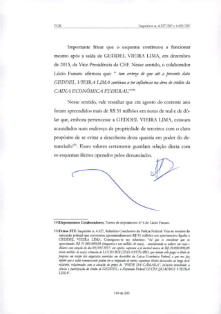 PGR Inquéritos n. 4.327/DF e 4.483/DF
Importante frisar que o esquema continuou a funcionar
mesmo após a saída de GEDDEL VIEIRA LIMA, em dezembro
de 2013, da Vice-Presidência da CEF. Nesse sentido, o colaborador
Lúcio Funaro afirmou que: " tem certeza de que até a presente data
GEDDEL VIEIRA LIMA continua a ter influência na área de crédito da
CAIXA ECONÔMICA FEDERAL'
Nesse sentido, vale ressaltar que em agosto do corrente ano
foram apreendidos mais de R$ 51 milhões em notas de real e de dó-
lar que, embora pertencesse a GEDDEL VIEIRA LIMA, estavam
acautelados num endereço de propriedade de terceiros com o claro
propósito de se evitar a descoberta desta quantia em poder do de-
nunciado'. Esses valores certamente guardam relação direta com
os esquemas ilícitos operados pelos denunciados.
190Depoimentos Colaboradores. Termo de depoimento n° 6 de Lúcio Funaro.
191Feitos STF. Inquérito n. 4.327, Relatório Condusivo da Policia Federal. Veja-se resumo da
operação policial que encontrou aproximadamente R$ 51 milhões em apartamento ligado a
GEDDEL VIEIRA LIMA. Consignou-se no relatório: "há que se considerar que os
aproximados Rd 51.000.000,00 (cinquenta e um milhões de nus), - considerando os valores em reais e
dá/ares com cotação do clia 05/09/2017- em espécie, superam a já incrível marca de RI 20.000.000,00
(vinte milhões de reais) estimada de Lua° BOLONHA FUNARO, que teriam sido pagos a título de
propina em razão das negociatas ocorridas em descrédito da Caixa Económica Federal, o que nos faz
inferir que o saldo remanescente podem ter se originado de outros esquemas ilícitos destacados ao longo deste
relatório, relacionados com a atuação do grupo do 'PMDB DA C.A.MARA", inclusive envolvendo a
ciência e participação do irmão de GEDDEL, o Domado Federal LUCTO QUADROS VIEIRA
LIMét
140 de 245
 