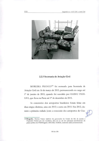 PGR Inquéritos n. 4.327/DF e 4.483/DF
2.2.5 Secretaria de Aviação Civil
MOREIRA FRANCO' foi nomeado para Secretaria de
Aviação Civil em 16 de março de 2013, permanecendo no cargo até
1" de janeiro de 2015, quando foi sucedido por ELISEU PADI-
LHA, que ficou na Pasta até 1" de dezembro de 2015.
As concessões dos aeroportos brasileiros foram feitas em
duas etapas distintas, uma em 2012 e outra em 2013. Em 2012, du-
rante a primeira rodada (com a concessão dos aeroportos de Gua-
192Biografia. Moreira Franco também foi governador do Estado do Rio de Janeiro e
Deputado Federal por três mandatos, além de ser um dos principais interlocutores do
grupo político do PMDB ligado a MICHEL TEMER, conforme acima já demonstrado.
141 de 245
 