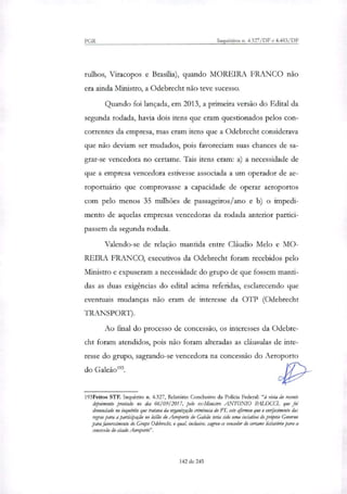 PGR Inquéiitos n. 4.327/DF e 4.483/DF
ralhos, Viracopos e Brasilia), quando MOREIRA FRANCO não
era ainda Ministro, a Odebrecht não teve sucesso.
Quando foi lançada, em 2013, a primeira versão do Edital da
segunda rodada, havia dois itens que eram questionados pelos con-
correntes da empresa, mas eram itens que a Odebrecht considerava
que não deviam ser mudados, pois favoreciam suas chances de sa-
grar-se vencedora no certame. Tais itens eram: a) a necessidade de
que a empresa vencedora estivesse associada a um operador de ae-
roportuário que comprovasse a capacidade de operar aeroportos
com pelo menos 35 milhões de passageiros/ano e b) o impedi-
mento de aquelas empresas vencedoras da rodada anterior partici-
passem da segunda rodada.
Valendo-se de relação mantida entre Cláudio Melo e MO-
REIRA FRANCO, executivos da Odebrecht foram recebidos pelo
Ministro e expuseram a necessidade do grupo de que fossem manti-
das as duas exigências do edital acima referidas, esclarecendo que
eventuais mudanças não eram de interesse da OTP (Odebrecht
TRANSPORT).
Ao final do processo de concessão, os interesses da Odebre-
cht foram atendidos, pois não foram alteradas as cláusulas de inte-
resse do grupo, sagrando-se vencedora na concessão do Aeroporto
do Galeão'.
193Feitos STF. Inquérito n. 4.327, Relatório Conclusivo da Policia Federal: "à vista do recente
depoimento prestado no dia 06/09/ 2017, pelo ex-Ministro ANTONIO PALOCCI, que foi
denunciado no inquérito que tratava da organização criminosa do PT, este afirmou que o emijecimento das
regras para a partiapação no leilão elo Aeroporto do Galeão teria sido uma inciativa do pro'prio Governo
para favorecimento do Grupo Odebrecht, o qual, inclusive, sagrou-se vencedor do certame licita/ócio para a
concessão do citado Aeroporto".
142 de 245
 