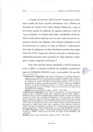 PGR Inquéritos n. 4.327/DF e 4.483/DF
A respeito de tais fatos, Paulo Cesena194 destacou que na pri-
meira rodada não houve reuniões diretamente com o Ministro da
Secretaria de Aviação Civil à época Wagner Bittencourt, o que só
foi ocorrer quando da realização da segunda rodada por conta do
"acesso facilitado" de Claudio Melo Filho a MOREIRA FRANCO.
Paulo Cesena afirma ainda que não era usual a apresentação dos ar-
gumentos técnicos das empresas sobre assuntos pertinentes ao edi-
tal diretamente ao ocupante do cargo de Ministro. A apresentação
deste tipo de argumento era feita formalmente perante uma equipe
técnica da ANAC. Importante destacar ainda que as cláusulas que a
Odebrecht pressionou para constarem do edital realmente restrin-
giam o caráter competitivo da licitaçãoi".
Estas duas questões deixam translúcida a relação promiscua
entre o público e o privado, revelando um verdadeiro escambo por
parte de MOREIRA FRANCO com a coisa pública. De um lado
194Depoimentos colaboradores. Vide Termo de Colaboração ti. 2 de Paulo Henyan Yue
Cesena, em que o colaborador discorre sobre o pagamento indevido de R$ 4 milhões a
MOREIRA FRANCO como contrapartida pelas restrições inseridas no edital de licitação
do Aeroporto do Galeão. Vide dado de corroboração nominado "2.A', em que se
demonstra tela do Drousys apontando pagamentos a "Primo", codinome de MOREIRA
FRANCO. Na planilha "Programacao semana 17 a 21.03.14", por exemplo, constam 2
(dois) pagamentos em favor de "PRIMO", ambos no dia 18/3/2014, nos valores de R$
1.062.000,00 e R$ 1.438.000,00.
Relatório. Sobre isso, Relatório de Análise n. 98/2017 — SPEA/PGR.
195Depoimentos Colaboradores. Vide Termo de Colaboração n. 2 de Paulo Ilenyan Yue
Cesena, em que o colaborador discorre sobre o pagamento indevido de R$ 4 milhões a
MOREIRA FRANCO como contrapartida pelas restrições inseridas no edital de licitação do
Aeroporto do Galeão. Em seu Termo de Colaboração n. 2, Cesena afirmou que "Benedieto
Junior me informou que Claudio Melo Filho havia ligado dizendo que Moreira Franco havia solicitado
pagamentos. Foi feito então pagamento ao Ministro Moreira Franco sob pretexto de doação eleitoral Um valor
de RI 4 milhiies seria alocado ao meu centro de custo no Odebrecht Tramport como uma contrapartida por
tudo aquilo que o Ministro Moreira Franco havia se empenhado nos temas relacionados à concessão do
Galeão". Vide dado de corroboração nominado "2.A", consubstanciado em tela do Drortrys
apontando pagamentos a "Primo", codinome que por vezes designava MOREIRA FRANCO.
Na planilha "Programação semana 17 a 21.03.14", por exemplo, constam 2 (dois) pagamentos
em favor de "PRIMO", ambos no dia 18/3/2014, nos valores de R$ 1.062.000,00 e R$
1.438.000,00.
Relatórios. Sobre o tema, ver Relatório de Análise n. 98/2017 — SPEA/PGR.
143 de 245
 