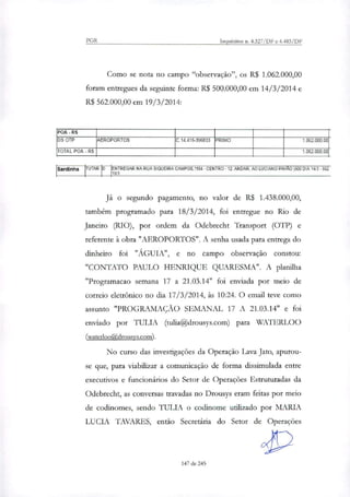 PGR Inquéritos n. 4.327/DF e 4.483/DF
Como se nota no campo "observação", os R$ 1.062.000,00
foram entregues da seguinte forma: R$ 500.000,00 em 14/3/2014 e
R$ 562.000,00 em 19/3/2014:
ROA -RS
DS OTP AEROPORTOS C.14.415-396833 PRIMO 1.062_000,00
TOTAL POA - R$ 1.062000.00
Sardinha HTAR D ENTREGAR NA RUA SIQUEIRA CAMPOS,1184 - CENTRO - 12 ANDAR. AO LUCIANO PAVÃO (500 DIA 1413- 562
1913
Já o segundo pagamento, no valor de R$ 1.438.000,00,
também programado para 18/3/2014, foi entregue no Rio de
Janeiro (RIO), por ordem da Odebrecht Transport (OTP) e
referente à obra "AEROPORTOS". A senha usada para entrega do
dinheiro foi "ÁGUIA", e no campo observação constou:
"CONTATO PAULO HENRIQUE QUARESMA". A planilha
"Programacao semana 17 a 21.03.14" foi enviada por meio de
correio eletrônico no dia 17/3/2014, às 10:24. O email teve como
assunto "PROGRAMAÇÃO SEMANAL 17 A 21.03.14" e foi
enviado por TULIA (tulia@drousys.com) para WATERLOO
(waterloo@drousys.com).
No curso das investigações da Operação Lava Jato, apurou-
se que, para viabilizar a comunicação de forma dissimulada entre
executivos e funcionários do Setor de Operações Estruturadas da
Odebrecht, as conversas travadas no Drousys eram feitas por meio
de codinomes, sendo TULIA o codinome utilindo por MARIA
LUCIA TAVARES, então Secretária do Setor de Operações
147 de 245
 