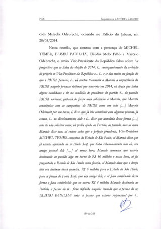 PGR Inquéritos n. 4.327/DF e 4.483/DF
com Marcelo Odebrecht, ocorrido no Palácio do Jaburu, em
28/05/2014.
Nessa reunião, que contou com a presença de MICHEL
TEMER, ELISEU PADILHA, Cláudio Melo Filho e Marcelo
Odebrecht, o então Vice-Presidente da República falou sobre "a
perspectiva que se tinha da eleição de 2014, é... consequentemente da reeleição
do pro'prio sr Vice-Presidente da República e... é... e se deu muito em função do
que o PMDB pensava, L. ele tentou transmitir a Marcelo a importância do
PMDB naquele processo eleitoral que ocorreria em 2014, ele ditia que tinha
alguns candidatos e ele na condição de presidente do partido L. do partido
PMDB nacional, gostaria de fazer uma solicitação a Marcelo, que Marcelo
contribuísse com as campanhas do PMDB como um todo [...] Marcelo
Odebrecht por seu turno, é, disse viva iria contribuir com algumas pessoas, já
estava, é... no direcionamento dele e é... disse que atenderia dessa forma [...]
não ele não solicitou valor, ele pediu ajuda ao Partido, ao partido, mas aí como
Marcelo disse isso, aí entrou acho que o pm'prio presidente, Vice-Presidente
MICHEL lEMER comentou do Estado de São Paulo, aí Marcelo disse que
já estaria ajudando ao sr Paulo Scaf, que tinha relacionamento com ele, era
amigo pessoal dele [...] aí nessa hora, Marcelo comentou que estaria
destinando ao partido algo em torno de RS 10 milhões e nessa hora, aí foi
perguntado o Estado de São Paulo como ficaria, aí Marcelo disse que o des0
dele era destinar dessa quantia, R$ 6 milhões para o Estado de São Paulo,
para a pessoa de Paulo Scaf que era amiga dele, e aí ficou combinado dessa
forma e ficou estabelecido que os outros RI 4 milhões Marcelo destinaria ao
Partido, à pessoa do sr.. ficou definida naquela reunião que a pessoa do sr.
ELISEU PADILFIA seria a pessoa que estaria re.00nsável por é...
150 de 245
 