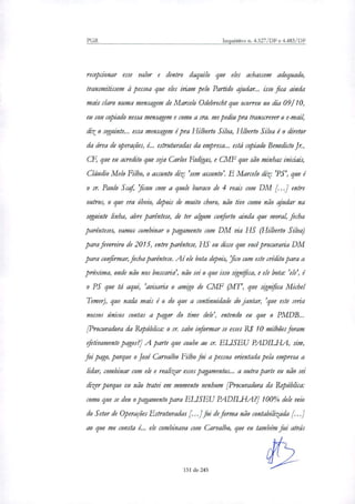 PGR Inquéritos n. 4.327/DF e 4.483/DF
recepcionar esse valor e dentro daquilo que eles achassem adequado,
transmitissem à pessoa que eles iriam pelo Partido ajudar... isso fica ainda
mais claro numa mensagem de Marcelo Odebrecht que ocorreu no dia 09110,
eu sou copiado nessa mensagem e como a sra. me pediu pra transcrever o e-mail,
dito seguinte.., essa mensagem é pra Hubert° Silva, HIberto Silva é o diretor
da área de operações, é.. estruturadas da empresa... está copiado Benedkto Jr.,
CF, que eu acredito que seja Carlos Fadigas, e CMF que são minhas iniciais,
Cláudio Melo Filho, o assunto diz: 'sem assunto'. E Marcelo diz: 'PS', que é
sr. Paulo Scaf, 'ficou com a quele buraco de 4 reais com DM [...] entre
outros, o que era óbvio, depois de muito choro, não tive como não ajudar na
seguinte linha, abre parêntese, de ter algum cailodo ainda que moral, fecha
parênteses, vamos combinar o pagamento com DM via HS (Hilberto Silva)
para fevereiro de 2015, entre parêntese, HS eu disse que você procuraria DM
para confirmar, fecha parêntese. Aí ele bota depois, 'fico com este crédito para a
próxima, onde não nos buscaria', não sei o que isso significa, e ele bota: 'ele', é
PS que tá aqui, 'avisaria o amigo de CMF (MT', que significa Michel
Temer), que nada mais é o do que a continuidade do jantar, 'que este seria
nossos únicos contas a pagar do time dele', entendo eu que o PMDB...
[Procuradora da República: o sr. sabe informar se esses R$ 10 milhões foram
efetivamente pagos?] A parte que coube ao sr. ELISEU PADILHA, sim,
foi pago, porque o José Carvalho Filho foi a pessoa orientada pela empresa a
lidar, combinar com ele e realizar esses pagamentos.., a outra parte eu não sei
dizer porque eu não tratei em momento nenhum [Procuradora da República:
como que se deu o pagamento para ELISEU PADILHA?] 100% dele veio
do Setor de Operações Estruturadas [. ..] foi de forma não contabilizada r
ao que me consta é... ele combinava com Carvalho, que eu também fui atrás
151 de 245
 