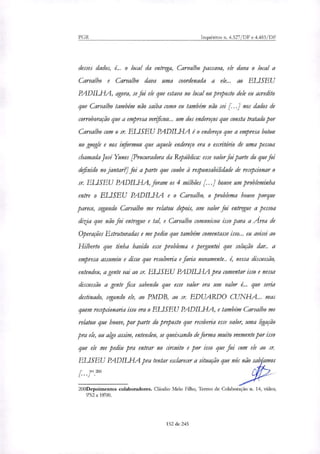 PGR Inquéritos n. 4.327/DF e 4.483/DF
desses dados, é.. o local da entrega, Carvalho passava, ele dava o local a
Carvalho e Carvalho dava uma coordenada a ele... ao ELISEU
PADILHA, agora, se foi ele que estava no local ou preposto dele eu acredito
que Carvalho também não saiba como eu também não sei [...1 nos dados de
corroboração que a empresa venficou.., um dos endereços que consta tratado por
Carvalho com o sr. ELISEU PADILHA é o endereço que a empresa botou
no google e nos informou que aquele endereço era o escritório de uma pessoa
chamada José Yunes [Procuradora da República: esse valor foi parte do que foi
definido no jantar?] foi a parte que coube à responsabilidade de recepcionar o
sr. ELISEU PADILHA, foram os 4 milhões [...] houve um probleminha
entre o ELISEU PADILFIA e o Carvalho, o problema houve porque
parece, segundo Carvalho me relatou depois, um valor foi entregue a pessoa
dizia que não foi entregue e tal, e Carvalho comunicou isso para a Área de
Operações Estruturadas e me pediu que também comentasse isso... eu avisei ao
Hilberto que tinha havido esse problema e perguntei que solução dar.. a
empresa assumiu e disse que resolveria e faria novamente.. e nessa discussão,
entendeu, agente vai ao sr. ELISEU PADILHA pra comentar isso e nessa
discussão a gente fica sabendo que esse valor era um valor é.. que seria
destinado, segundo ele, ao PMDB, ao sr. EDUARDO CUNHA... mas
quem recepcionaria isso era o ELISEU PADILHA, e também Carvalho me
relatou que houve, por parte do proposto que receberia esse valor, uma ligação
pra ele, ou algo assim, entendeu, se queixando de forma muito veemente por isso
que ele me pediu pra entrar no circuito e por isso que fui com ele ao sr.
ELISEU PADILHA pra tentar esclarecer a situação que nós não sab'amos
.2oo
200Depoimentos colaboradores. Cláudio Melo Filho, Termo de Colaboração n. 14, vídeo,
952 a 18'00.
152 de 245
 