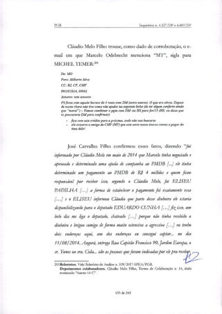 PGR Inquéntos n. 4.327/DF e 4.483/DF
Cláudio Melo Filho trouxe, como dado de corroboração, o e-
flui em que Marcelo Odebrecht menciona "MT', sigla para
MICHEL TEMER:'
De: MO
Para: Hilberto Silva
CC: B.J, CF, CMF
09/10/2014, 09h01
Assunto: sem assunto
~cot: com aquele buraco de 4 reais com DM (entre outros). O que era obvio. Depois
de muito choro não tive como não ajudar na seguinte linha (de ter algum conforto ainda
que "moral')— Vamos combinar o pgto com DM via FIS para fev/15 (115: eu disse que
vc procuraria DM para confirmar)
fico com este crédito para a próxima, onde não nos buscaria
ele avisaria o amigo de CAIE (MT) que este seria nosso únicos contas apagar do
time dele/
José Carvalho Filho confirmou esses fatos, dizendo `fui
informado por Cláudio Melo em maio de 2014 que Marcelo tinha negociado e
aprovado e determinado uma ajuda de campanha ao PMDB [..] ele tinha
determinado um pagamento ao PMDB de RI 4 milhões e quem ficou
responsável por receber isso, segundo o Cláudio Melo, foi ELISEU
PADIL[-JA f..] a forma de estabelecer o pagamento foi exatamente essa
[...] e o ELISEU informou Cláudio que parte desse dinheiro ele estaria
diponibilizando para o deputado EDUARDO CUNHA [.. I fiz isso, um
belo dia me figa o deputado, chateado [..] porque não tinha recebido o
dinheiro e brigou comigo de forma muito ostensiva a agressiva [...] eu tenho
dois endereços aqui, um dos endereços eu consegui captar... no dia
1110812014, Angora, entrega Rua Capitão Francisco 90, Jardim Europa, o
sr. Yunes ou sra. Cicia... são as pessoas que foram indicadas por ele pra receb r,....2___
201Relatórios. Vide Relatório de Análise n. 109/2017-SPEA/PGR.
Depoimentos colaboradores. Cláudio Melo Filho, Termo de Colaboração n. 14, dado
nommado "Mexo 14-C".
153 de 245
 