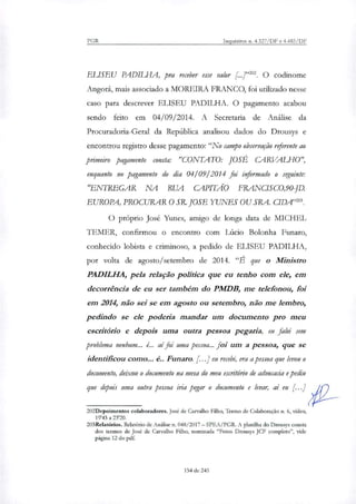 PGR Inquéritos n. 4.327/DF e 4.483/DF
EL1SEU PAD1LHA, pra receber esse valor [....]"202. O codinome
Angora, mais associado a MOREIRA FRANCO, foi utili7ado nesse
caso para descrever ELISEU PADILHA. O pagamento acabou
sendo feito em 04/09/2014. A Secretaria de Análise da
Procuradoria-Geral da República analisou dados do Drousys e
encontrou registro desse pagamento: "No campo observação referente ao
primeiro pagamento consta: "CONTATO: JOSÉ CARVALHO",
enquanto no pagamento do dia 04/09/2014 foi informado o seguinte:
"ENTREGAR NA RUA CAPITÃO FRA_NCISC0,90-JD.
EUROPA, PROCURAR O SR. JOSE YUNES OU SRA. CIDA"'.
O próprio José Yunes, amigo de longa data de MICHEL
LEMER, confirmou o encontro com Lúcio Bolonha Funaro,
conhecido lobista e criminoso, a pedido de ELISEU PADILHA,
por volta de agosto/setembro de 2014. "É que o Ministro
PADILHA, pela relação política que eu tenho com ele, em
decorrência de eu ser também do PMDB, me telefonou, foi
em 2014 não sei se em agosto ou setembro, não me lembro,
pedindo se ele poderia mandar um documento pro meu
escritório e depois uma outra pessoa pegaria, eu falei sem
problema nenhum... é... aí foi uma pessoa... foi um a pessoa, que se
identificou como... é.. Funaro. [...] eu recebi, era a pessoa que levou o
documento, deixou o documento na mesa do meu escritório de advocacia e pediu
que depois uma outra pessoa iria pegar o documento e levar, aí eu [...]
202Depoimentos colaboradores. José de Carvalho Filho, Termo de Colaboração n. 6, vídeo,
19'43 a 2320.
203Relatórios. Relatório de Análise n. 048/2017 — SPEA/PGR. A planilha do Drousys consta
dos termos de José de Carvalho Filho, nominada "Fotos Drousys JCF completo", vide
página 12 do pdf.
154 de 245
 